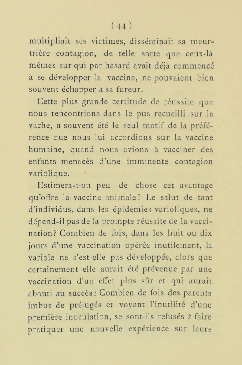 multipliait scs victimes, disséminait sa meur- trière contagion, de telle sorte que ceux-là mêmes sur qui par hasard avait déjà commencé à se développer la vaccine, ne pouvaient bien souvent échapper à sa fureur. Cette plus grande certitude de réussite que nous rencontrions dans le pus recueilli sur la vache, a souvent été le seul motif de la préfé- rence que nous lui accordions sur la vaccine humaine, quand nous avions à vacciner des enfants menacés d’une imminente contagion variolique. Estimera-t-on peu de chose cet avantage qu’offre la vaccine animale? Le salut de tant d’individus, dans les épidémies varioliques, ne dépend-il pas de la prompte réussite de la vacci- nation? Combien de fois, dans les huit ou dix jours d’une vaccination opérée inutilement, la variole ne s’cst-clle pas développée, alors que certainement elle aurait été prévenue par une vaccination d’un effet plus sûr et qui aurait abouti au succès? Combien de fois des parents imbus de préjugés et voyant l’inutilité d’une première inoculation, se sont-ils refusés à faire pratiquer une nouvelle expérience sur leurs