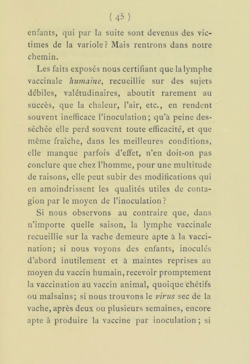 enfants, qui par la suite sont devenus des vic- times de la variole? Mais rentrons dans notre chemin. Les faits exposés nous certifiant que la lymphe vaccinale humaine, recueillie sur des sujets débiles, valétudinaires, aboutit rarement au succès, que la chaleur, l’air, etc., en rendent souvent inefficace l’inoculation; qu’à peine des- séchée elle perd souvent toute efficacité, et que même fraîche, dans les meilleures conditions, elle manque parfois d’effet, n’en doit-on pas conclure que chez l’homme, pour une multitude de raisons, elle peut subir des modifications qui en amoindrissent les qualités utiles de conta- gion par le moyen de l’inoculation? Si nous observons au contraire que, dans n’importe quelle saison, la lymphe vaccinale recueillie sur la vache demeure apte à la vacci- nation; si nous voyons des enfants, inoculés d’abord inutilement et à maintes reprises au moyen du vaccin humain, recevoir promptement la vaccination au vaccin animal, quoique chétifs ou malsains; si nous trouvons le virus sec de la vache, après deux ou plusieurs semaines, encore apte à produire la vaccine par inoculation ; si