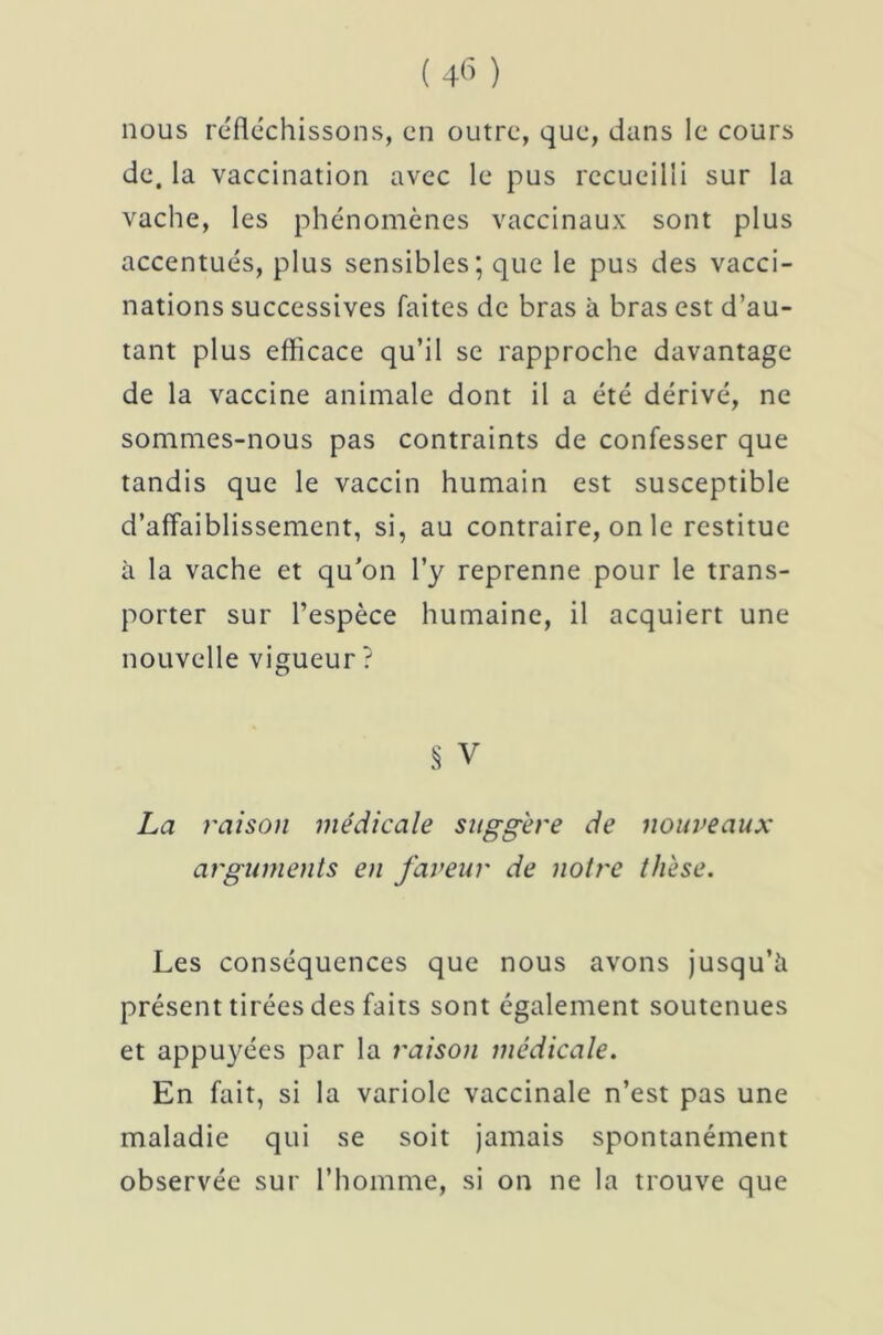 nous réfléchissons, en outre, que, dans le cours de. la vaccination avec le pus recueilli sur la vache, les phénomènes vaccinaux sont plus accentués, plus sensibles; que le pus des vacci- nations successives faites de bras à bras est d’au- tant plus efficace qu’il se rapproche davantage de la vaccine animale dont il a été dérivé, ne sommes-nous pas contraints de confesser que tandis que le vaccin humain est susceptible d’affaiblissement, si, au contraire, on le restitue à la vache et qu’on l’y reprenne pour le trans- porter sur l’espèce humaine, il acquiert une nouvelle vigueur ? S V La raison médicale suggère de nouveaux arguments en faveur de notre thèse. Les conséquences que nous avons jusqu’à présent tirées des faits sont également soutenues et appuyées par la raison médicale. En fait, si la variole vaccinale n’est pas une maladie qui se soit jamais spontanément observée sur l’homme, si on ne la trouve que