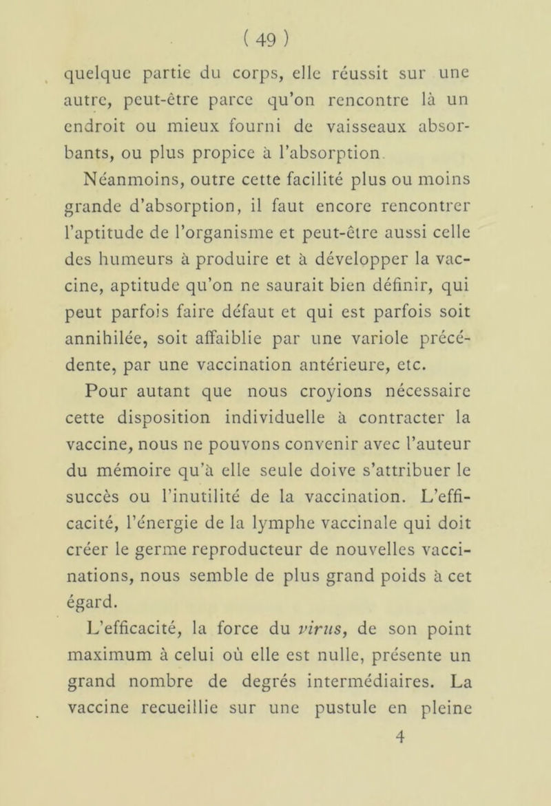 quelque partie du corps, elle réussit sur une autre, peut-être parce qu’on rencontre la un endroit ou mieux fourni de vaisseaux absor- bants, ou plus propice à l’absorption. Néanmoins, outre cette facilité plus ou moins grande d’absorption, il faut encore rencontrer l’aptitude de l’organisme et peut-être aussi celle des humeurs à produire et à développer la vac- cine, aptitude qu’on ne saurait bien définir, qui peut parfois faire défaut et qui est parfois soit annihilée, soit affaiblie par une variole précé- dente, par une vaccination antérieure, etc. Pour autant que nous croyions nécessaire cette disposition individuelle à contracter la vaccine, nous ne pouvons convenir avec l’auteur du mémoire qu’à elle seule doive s’attribuer le succès ou l’inutilité de la vaccination. L’effi- cacité, l’énergie de la lymphe vaccinale qui doit créer le germe reproducteur de nouvelles vacci- nations, nous semble de plus grand poids à cet égard. L’efficacité, la force du virus, de son point maximum à celui où elle est nulle, présente un grand nombre de degrés intermédiaires. La vaccine recueillie sur une pustule en pleine 4