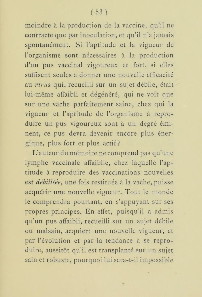 moindre à la production de la vaccine, qu’il ne contracte que par inoculation, et qu’il n’a jamais spontanément. Si l’aptitude et la vigueur de l’organisme sont nécessaires à la production d’un pus vaccinal vigoureux et fort, si elles suffisent seules à donner une nouvelle efficacité au virus qui, recueilli sur un sujet débile, était lui-même affaibli et dégénéré, qui ne voit que sur une vache parfaitement saine, chez qui la vigueur et l’aptitude de l’organisme à repro- duire un pus vigoureux sont à un degré émi- nent, ce pus devra devenir encore plus éner- gique, plus fort et plus actif? L’auteur du mémoire ne comprend pas qu’une lymphe vaccinale affaiblie, chez laquelle l’ap- titude à reproduire des vaccinations nouvelles est débilitée, une fois restituée à la vache, puisse acquérir une nouvelle vigueur. Tout le monde le comprendra pourtant, en s’appuyant sur ses propres principes. En effet, puisqu’il a admis qu’un pus affaibli, recueilli sur un sujet débile ou malsain, acquiert une nouvelle vigueur, et par l’évolution et par la tendance à se repro- duire, aussitôt qu’il est transplanté sur un sujet sain et robuste, pourquoi lui sera-t-il impossible