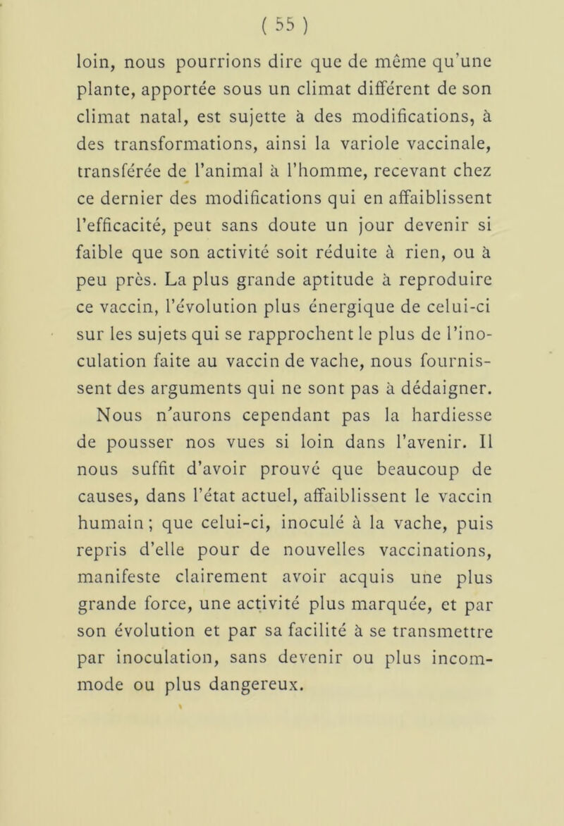 loin, nous pourrions dire que de même qu'une plante, apportée sous un climat différent de son climat natal, est sujette à des modifications, à des transformations, ainsi la variole vaccinale, transférée de l’animal à l’homme, recevant chez ce dernier des modifications qui en affaiblissent l’efficacité, peut sans doute un jour devenir si faible que son activité soit réduite à rien, ou à peu près. La plus grande aptitude à reproduire ce vaccin, l’évolution plus énergique de celui-ci sur les sujets qui se rapprochent le plus de l’ino- culation faite au vaccin de vache, nous fournis- sent des arguments qui ne sont pas à dédaigner. Nous n'aurons cependant pas la hardiesse de pousser nos vues si loin dans l’avenir. Il nous suffit d’avoir prouvé que beaucoup de causes, dans l’état actuel, affaiblissent le vaccin humain; que celui-ci, inoculé à la vache, puis repris d’elle pour de nouvelles vaccinations, manifeste clairement avoir acquis une plus grande force, une activité plus marquée, et par son évolution et par sa facilité à se transmettre par inoculation, sans devenir ou plus incom- mode ou plus dangereux.