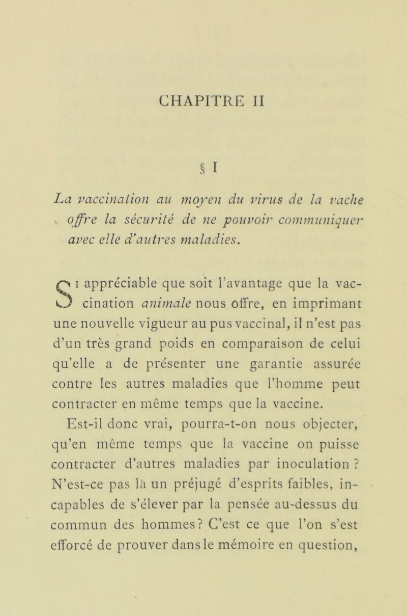 CHAPITRE II 5 I La vaccination au moyen du virus de la vache offre la sécurité de ne pouvoir communiquer avec elle d’autres maladies. Si appréciable que soit l’avantage que la vac- cination animale nous offre, en imprimant une nouvelle vigueur au pus vaccinal, il n’est pas d’un très grand poids en comparaison de celui qu'elle a de présenter une garantie assurée contre les autres maladies que l’homme peut contracter en même temps que la vaccine. Est-il donc vrai, pourra-t-on nous objecter, qu’en même temps que la vaccine on puisse contracter d’autres maladies par inoculation ? N’est-ce pas là un préjugé d’esprits faibles, in- capables de s’élever par la pensée au-dessus du commun des hommes? C’est ce que l’on s’est efforcé de prouver dans le mémoire en question,