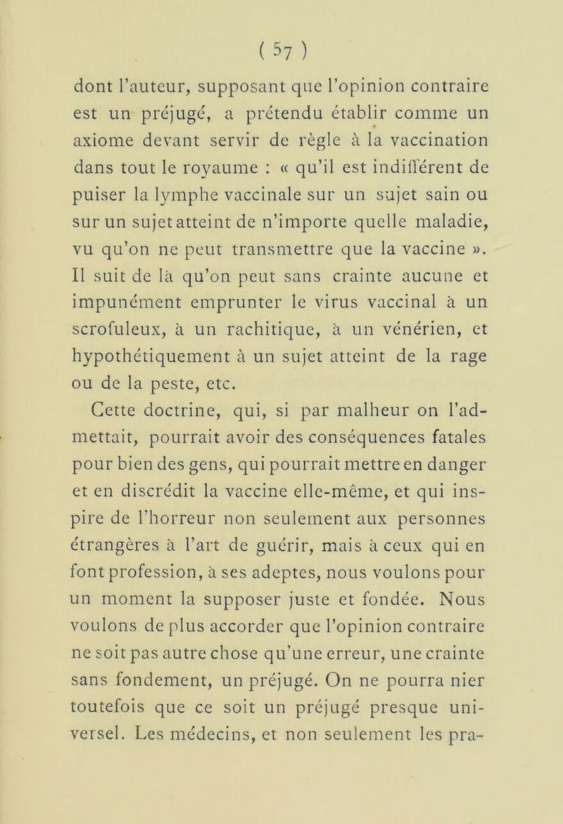 dont l’auteur, supposant que l’opinion contraire est un préjugé, a prétendu établir comme un axiome devant servir de règle à la vaccination dans tout le royaume : « qu’il est indifférent de puiser la lymphe vaccinale sur un sujet sain ou sur un sujet atteint de n’importe quelle maladie, vu qu’on ne peut transmettre que la vaccine ». Il suit de là qu’on peut sans crainte aucune et impunément emprunter le virus vaccinal à un scrofuleux, à un rachitique, à un vénérien, et hypothétiquement à un sujet atteint de la rage ou de la peste, etc. Cette doctrine, qui, si par malheur on l’ad- mettait, pourrait avoir des conséquences fatales pour bien des gens, qui pourrait mettre en danger et en discrédit la vaccine elle-même, et qui ins- pire de l’horreur non seulement aux personnes étrangères à l’art de guérir, mais à ceux qui en font profession, à ses adeptes, nous voulons pour un moment la supposer juste et fondée. Nous voulons de plus accorder que l’opinion contraire ne soit pas autre chose qu'une erreur, une crainte sans fondement, un préjugé. On ne pourra nier toutefois que ce soit un préjugé presque uni- versel. Les médecins, et non seulement les pra-