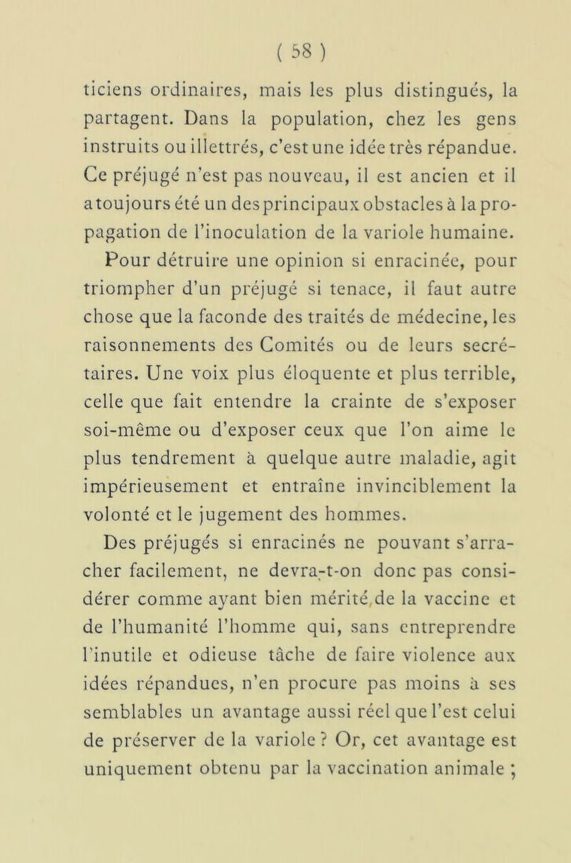 ticiens ordinaires, mais les plus distingués, la partagent. Dans la population, chez les gens instruits ou illettrés, c’est une idée très répandue. Ce préjugé n’est pas nouveau, il est ancien et il atoujoursété un desprincipaux obstacles à lapro- pagation de l’inoculation de la variole humaine. Pour détruire une opinion si enracinée, pour triompher d’un préjugé si tenace, il faut autre chose que la faconde des traités de médecine, les raisonnements des Comités ou de leurs secré- taires. Une voix plus éloquente et plus terrible, celle que fait entendre la crainte de s’exposer soi-même ou d’exposer ceux que l’on aime le plus tendrement à quelque autre maladie, agit impérieusement et entraîne invinciblement la volonté et le jugement des hommes. Des préjugés si enracinés ne pouvant s’arra- cher facilement, ne devra-t-on donc pas consi- dérer comme ayant bien mérité,de la vaccine et de l’humanité l’homme qui, sans entreprendre l’inutile et odieuse tache de faire violence aux idées répandues, n’en procure pas moins à ses semblables un avantage aussi réel que l’est celui de préserver de la variole ? Or, cet avantage est uniquement obtenu par la vaccination animale ;