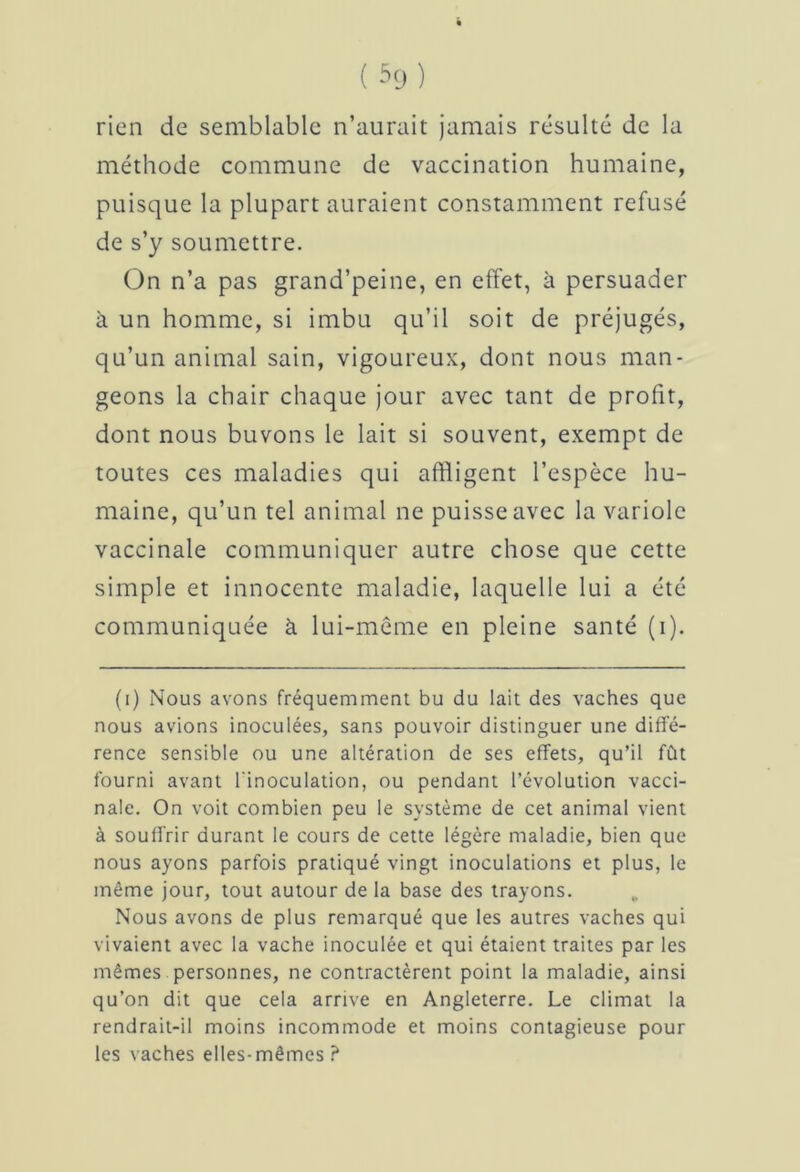 rien de semblable n’aurait jamais résulté de la méthode commune de vaccination humaine, puisque la plupart auraient constamment refusé de s’y soumettre. On n’a pas grand’peine, en effet, à persuader à un homme, si imbu qu’il soit de préjugés, qu’un animal sain, vigoureux, dont nous man- geons la chair chaque jour avec tant de profit, dont nous buvons le lait si souvent, exempt de toutes ces maladies qui affligent l’espèce hu- maine, qu’un tel animal ne puisse avec la variole vaccinale communiquer autre chose que cette simple et innocente maladie, laquelle lui a été communiquée à lui-même en pleine santé (i). (i) Nous avons fréquemment bu du lait des vaches que nous avions inoculées, sans pouvoir distinguer une diffé- rence sensible ou une altération de ses effets, qu’il fût fourni avant l'inoculation, ou pendant l’évolution vacci- nale. On voit combien peu le système de cet animal vient à souffrir durant le cours de cette légère maladie, bien que nous ayons parfois pratiqué vingt inoculations et plus, le même jour, tout autour de la base des trayons. Nous avons de plus remarqué que les autres vaches qui vivaient avec la vache inoculée et qui étaient traites par les mêmes personnes, ne contractèrent point la maladie, ainsi qu’on dit que cela arrive en Angleterre. Le climat la rendrait-il moins incommode et moins contagieuse pour les vaches elles-mêmes ?