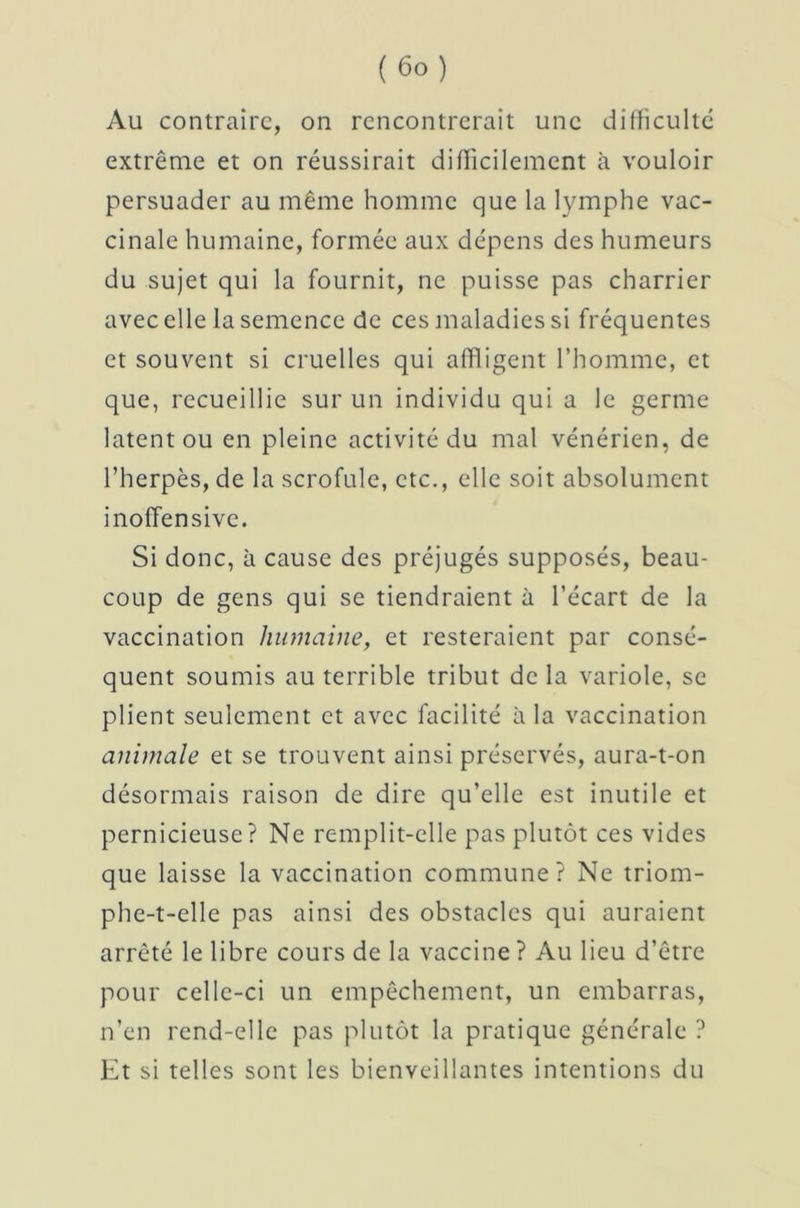 Au contraire, on rencontrerait une difficulté extrême et on réussirait difficilement à vouloir persuader au même homme que la lymphe vac- cinale humaine, formée aux dépens des humeurs du sujet qui la fournit, ne puisse pas charrier avec elle la semence de ces maladies si fréquentes et souvent si cruelles qui affligent l’homme, et que, recueillie sur un individu qui a le germe latent ou en pleine activité du mal vénérien, de l’herpès, de la scrofule, etc., elle soit absolument inoffensive. Si donc, à cause des préjugés supposés, beau- coup de gens qui se tiendraient à l’écart de la vaccination humaine, et resteraient par consé- quent soumis au terrible tribut de la variole, se plient seulement et avec facilité à la vaccination animale et se trouvent ainsi préservés, aura-t-on désormais raison de dire qu’elle est inutile et pernicieuse? Ne remplit-elle pas plutôt ces vides que laisse la vaccination commune? Ne triom- phe-t-elle pas ainsi des obstacles qui auraient arrêté le libre cours de la vaccine ? Au lieu d’être pour celle-ci un empêchement, un embarras, n’en rend-elle pas plutôt la pratique générale ? Et si telles sont les bienveillantes intentions du