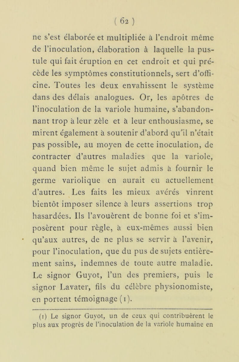 ne s’est élaborée et multipliée à l’endroit même de l’inoculation, élaboration à laquelle la pus- tule qui fait éruption en cet endroit et qui pré- cède les symptômes constitutionnels, sert d’offi- cine. Toutes les deux envahissent le système dans des délais analogues. Or, les apôtres de l’inoculation de la variole humaine, s’abandon- nant trop à leur zèle et à leur enthousiasme, se mirent également à soutenir d’abord qu’il n’était pas possible, au moyen de cette inoculation, de contracter d’autres maladies que la variole, quand bien même le sujet admis à fournir le germe variolique en aurait eu actuellement d’autres. Les faits les mieux avérés vinrent bientôt imposer silence à leurs assertions trop hasardées. Ils l’avouèrent de bonne foi et s’im- posèrent pour règle, à eux-mêmes aussi bien qu’aux autres, de ne plus se servir à l’avenir, pour l’inoculation, que du pus de sujets entière- ment sains, indemnes de toute autre maladie. Le signor Guyot, l’un des premiers, puis le signor Lavater, fils du célèbre physionomiste, en portent témoignage ( i ). (i) Le signor Guyot, un de ceux qui contribuèrent le plus aux progrès de l’inoculation de la variole humaine en