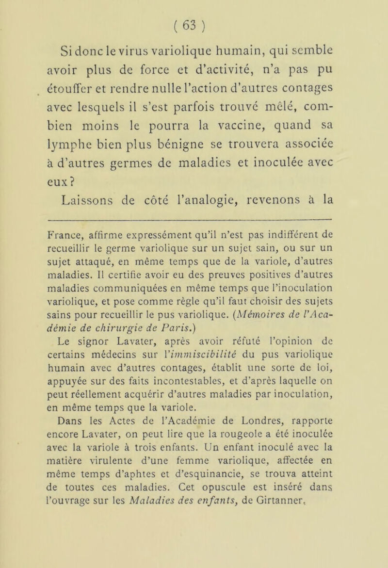 Si donc le virus variolique humain, qui semble avoir plus de force et d’activité, n’a pas pu étouffer et rendre nulle l’action d’autres contages avec lesquels il s’est parfois trouvé mêlé, com- bien moins le pourra la vaccine, quand sa lymphe bien plus bénigne se trouvera associée à d’autres germes de maladies et inoculée avec eux ? Laissons de côté l’analogie, revenons à la France, affirme expressément qu’il n’est pas indifférent de recueillir le germe variolique sur un sujet sain, ou sur un sujet attaqué, en même temps que de la variole, d’autres maladies. 11 certifie avoir eu des preuves positives d’autres maladies communiquées en même temps que l’inoculation variolique, et pose comme règle qu’il faut choisir des sujets sains pour recueillir le pus variolique. (Mémoires de l’/\cci- démie de chirurgie de Paris.) Le signor Lavater, après avoir réfuté l’opinion de certains médecins sur Yimmiscibilitè du pus variolique humain avec d’autres contages, établit une sorte de loi, appuyée sur des faits incontestables, et d’après laquelle on peut réellement acquérir d’autres maladies par inoculation, en même temps que la variole. Dans les Actes de l’Académie de Londres, rapporte encore Lavater, on peut lire que la rougeole a été inoculée avec la variole à trois enfants. Un enfant inoculé avec la matière virulente d’une femme variolique, affectée en même temps d’aphtes et d’esquinancie, se trouva atteint de toutes ces maladies. Cet opuscule est inséré dans l’ouvrage sur les Maladies des enfants, de Girtanner,