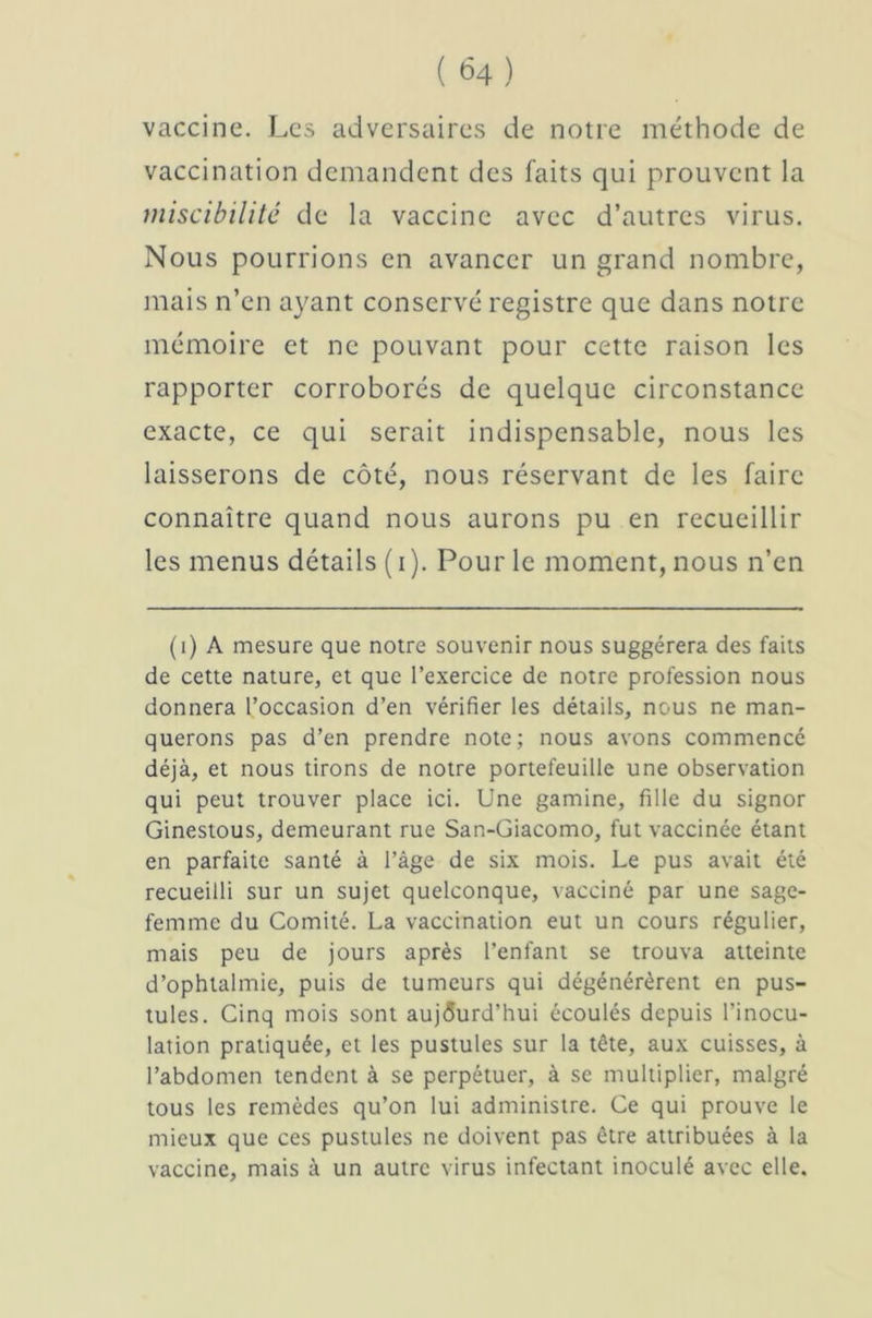 vaccine. Les adversaires de notre méthode de vaccination demandent des faits qui prouvent la niiscibilitê de la vaccine avec d’autres virus. Nous pourrions en avancer un grand nombre, mais n’en ayant conservé registre que dans notre mémoire et ne pouvant pour cette raison les rapporter corroborés de quelque circonstance exacte, ce qui serait indispensable, nous les laisserons de côté, nous réservant de les faire connaître quand nous aurons pu en recueillir les menus détails ( i ). Pour le moment, nous n’en (i) A mesure que notre souvenir nous suggérera des faits de cette nature, et que l’exercice de notre profession nous donnera l’occasion d’en vérifier les détails, nous ne man- querons pas d’en prendre note; nous avons commencé déjà, et nous tirons de notre portefeuille une observation qui peut trouver place ici. Une gamine, fille du signor Ginestous, demeurant rue San-Giacomo, fut vaccinée étant en parfaite santé à l’âge de six mois. Le pus avait été recueilli sur un sujet quelconque, vacciné par une sage- femme du Comité. La vaccination eut un cours régulier, mais peu de jours après l’enfant se trouva atteinte d’ophtalmie, puis de tumeurs qui dégénérèrent en pus- tules. Cinq mois sont aujourd’hui écoulés depuis l’inocu- lation pratiquée, et les pustules sur la tête, aux cuisses, à l’abdomen tendent à se perpétuer, à se multiplier, malgré tous les remèdes qu’on lui administre. Ce qui prouve le mieux que ces pustules ne doivent pas être attribuées à la vaccine, mais à un autre virus infectant inoculé avec elle.