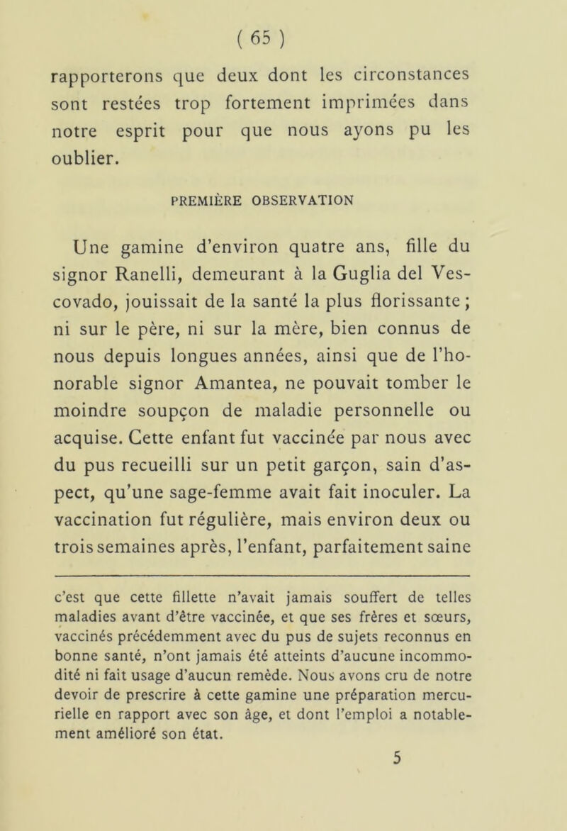 rapporterons que deux dont les circonstances sont restées trop fortement imprimées dans notre esprit pour que nous ayons pu les oublier. PREMIÈRE OBSERVATION Une gamine d’environ quatre ans, fille du signor Ranelli, demeurant à la Guglia del Ves- covado, jouissait de la santé la plus florissante; ni sur le père, ni sur la mère, bien connus de nous depuis longues années, ainsi que de l’ho- norable signor Amantea, ne pouvait tomber le moindre soupçon de maladie personnelle ou acquise. Cette enfant fut vaccinée par nous avec du pus recueilli sur un petit garçon, sain d’as- pect, qu’une sage-femme avait fait inoculer. La vaccination fut régulière, mais environ deux ou trois semaines après, l’enfant, parfaitement saine c’est que cette fillette n’avait jamais souffert de telles maladies avant d’être vaccinée, et que ses frères et sœurs, vaccinés précédemment avec du pus de sujets reconnus en bonne santé, n’ont jamais été atteints d’aucune incommo- dité ni fait usage d’aucun remède. Nous avons cru de notre devoir de prescrire à cette gamine une préparation mercu- rielle en rapport avec son âge, et dont l’emploi a notable- ment amélioré son état. 5