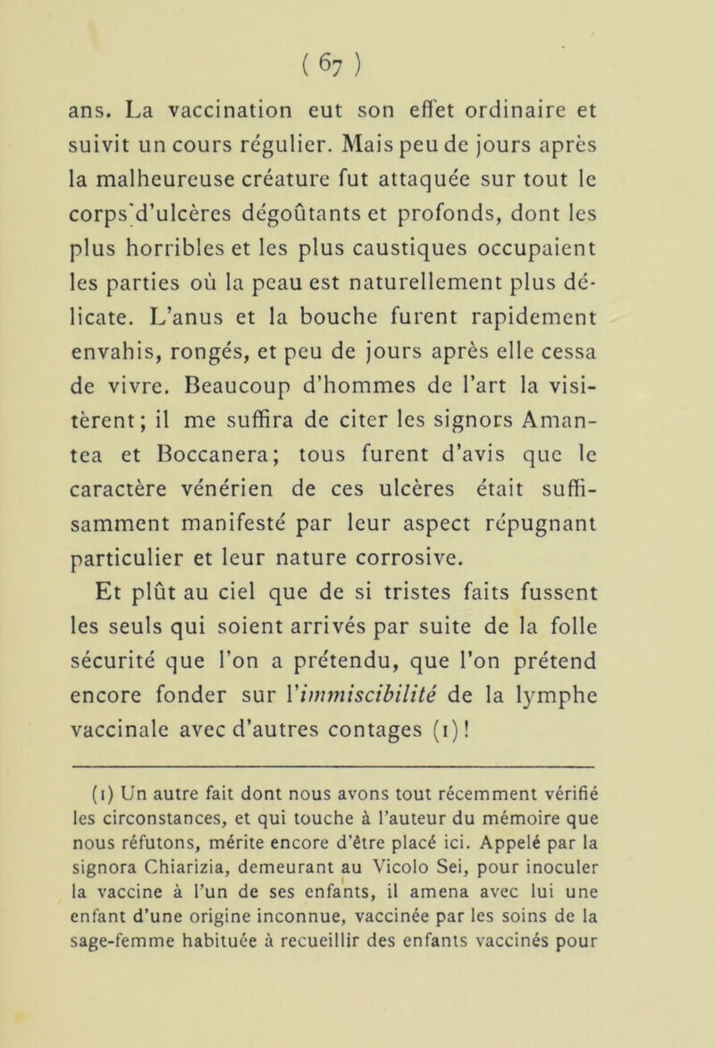 ans. La vaccination eut son effet ordinaire et suivit un cours régulier. Mais peu de jours après la malheureuse créature fut attaquée sur tout le corps'd’ulcères dégoûtants et profonds, dont les plus horribles et les plus caustiques occupaient les parties où la peau est naturellement plus dé- licate. L’anus et la bouche furent rapidement envahis, rongés, et peu de jours après elle cessa de vivre. Beaucoup d’hommes de l’art la visi- tèrent; il me suffira de citer les signors Aman- tea et Boccanera; tous furent d’avis que le caractère vénérien de ces ulcères était suffi- samment manifesté par leur aspect répugnant particulier et leur nature corrosive. Et plût au ciel que de si tristes faits fussent les seuls qui soient arrivés par suite de la folle sécurité que l’on a prétendu, que l’on prétend encore fonder sur Yimmiscibilité de la lymphe vaccinale avec d’autres contages (i)! (i) Un autre fait dont nous avons tout récemment vérifié les circonstances, et qui touche à l’auteur du mémoire que nous réfutons, mérite encore d’être placé ici. Appelé par la signora Chiarizia, demeurant au Vicolo Sei, pour inoculer la vaccine à l’un de ses enfants, il amena avec lui une enfant d’une origine inconnue, vaccinée par les soins de la sage-femme habituée à recueillir des enfants vaccinés pour