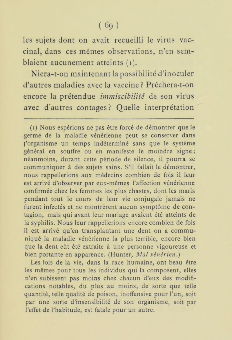 les sujets dont on avait recueilli le virus vac- cinal, dans ces mêmes observations, n’en sem- blaient aucunement atteints (i). Niera-t-on maintenant la possibilité d’inoculer d’autres maladies avec la vaccine? Prêchera-t-on encore la prétendue immiscibilité de son virus avec d’autres contages? Quelle interprétation (i) Nous espérions ne pas être forcé de démontrer que le germe de la maladie vénérienne peut se conserver dans l’organisme un temps indéterminé sans que le système général en souffre ou en manifeste le moindre signe; néanmoins, durant cette période de silence, il pourra se communiquer à des sujets sains. S’il fallait le démontrer, nous rappellerions aux médecins combien de fois il leur est arrivé d’observer par eux-mêmes l’affection vénérienne confirmée chez les femmes les plus chastes, dont les maris pendant tout le cours de leur vie conjugale jamais ne furent infectés et ne montrèrent aucun symptôme de con- tagion, mais qui avant leur mariage avaient été atteints de la syphilis. Nous leur rappellerions encore combien de fois il est arrivé qu’en transplantant une dent on a commu- niqué la maladie vénérienne la plus terrible, encore bien que la dent eût été extraite à une personne vigoureuse et bien portante en apparence. (Hunter, Mal vénérien.) Les lois de la vie, dans la race humaine, ont beau être les mêmes pour tous les individus qui la composent, elles n’en subissent pas moins chez chacun d’eux des modifi- cations notables, du plus au moins, de sorte que telle quantité, telle qualité de poison, inoffensive pour l’un, soit par une sorte d’insensibilité de son organisme, soit par l’effet de l’habitude, est fatale pour un autre.