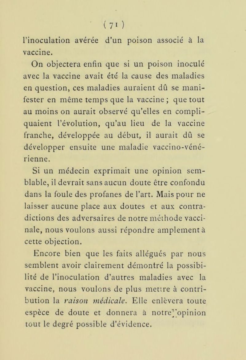 l’inoculation avérée d’un poison associé à la vaccine. On objectera enfin que si un poison inoculé avec la vaccine avait été la cause des maladies en question, ces maladies auraient dû se mani- fester en même temps que la vaccine ; que tout au moins on aurait observé qu’elles en compli- quaient l’évolution, qu’au lieu de la vaccine franche, développée au début, il aurait dû se développer ensuite une maladie vaccino-véné- rienne. Si un médecin exprimait une opinion sem- blable, il devrait sans aucun doute être confondu dans la foule des profanes de l’art. Mais pour ne laisser aucune place aux doutes et aux contra- dictions des adversaires de notre méthode vacci- nale, nous voulons aussi répondre amplement à cette objection. Encore bien que les faits allégués par nous semblent avoir clairement démontré la possibi- lité de l’inoculation d’autres maladies avec la vaccine, nous voulons de plus mettre à contri- bution la raison médicale. Elle enlèvera toute espèce de doute et donnera à notre]'opinion tout le degré possible d’évidence.