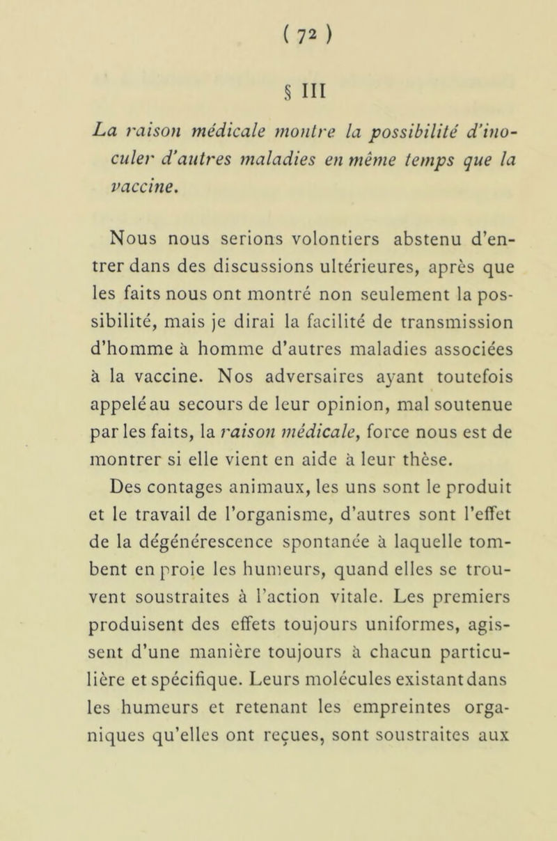 La raison médicale montre la possibilité d’ino- culer d’autres maladies en même temps que la pacchie. Nous nous serions volontiers abstenu d’en- trer dans des discussions ultérieures, après que les faits nous ont montré non seulement la pos- sibilité, mais je dirai la facilité de transmission d’homme à homme d’autres maladies associées à la vaccine. Nos adversaires ayant toutefois appelé au secours de leur opinion, mal soutenue parles faits, la raison médicale, force nous est de montrer si elle vient en aide à leur thèse. Des contages animaux, les uns sont le produit et le travail de l’organisme, d’autres sont l’effet de la dégénérescence spontanée à laquelle tom- bent en proie les humeurs, quand elles se trou- vent soustraites à l’action vitale. Les premiers produisent des effets toujours uniformes, agis- sent d’une manière toujours à chacun particu- lière et spécifique. Leurs molécules existant dans les humeurs et retenant les empreintes orga- niques qu’elles ont reçues, sont soustraites aux