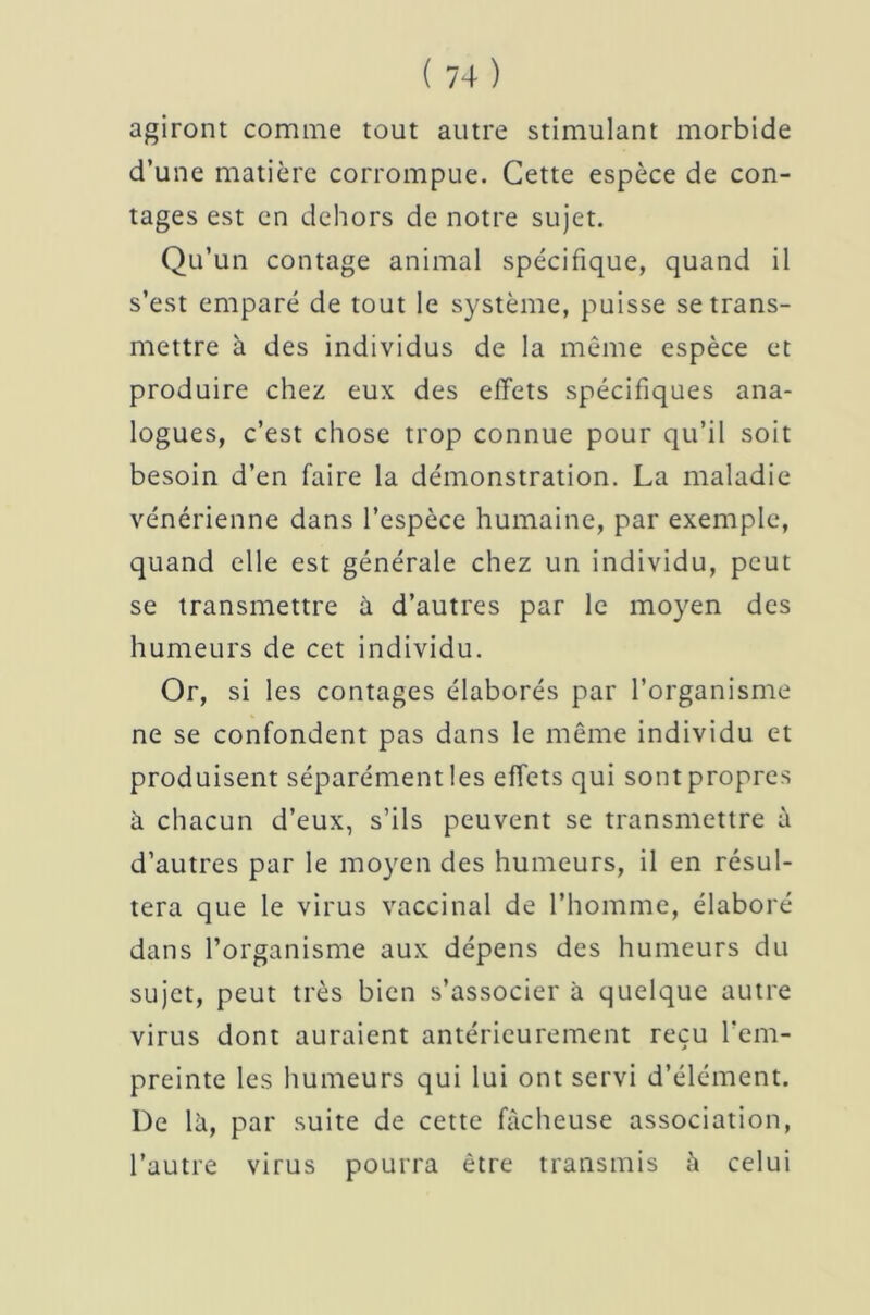 agiront comme tout autre stimulant morbide d’une matière corrompue. Cette espèce de con- tages est en dehors de notre sujet. Qu’un contage animal spécifique, quand il s’est emparé de tout le système, puisse se trans- mettre à des individus de la même espèce et produire chez eux des effets spécifiques ana- logues, c’est chose trop connue pour qu’il soit besoin d’en faire la démonstration. La maladie vénérienne dans l’espèce humaine, par exemple, quand elle est générale chez un individu, peut se transmettre à d’autres par le moyen des humeurs de cet individu. Or, si les contages élaborés par l’organisme ne se confondent pas dans le même individu et produisent séparément les effets qui sont propres à chacun d’eux, s’ils peuvent se transmettre à d’autres par le moyen des humeurs, il en résul- tera que le virus vaccinal de l’homme, élaboré dans l’organisme aux dépens des humeurs du sujet, peut très bien s’associer à quelque autre virus dont auraient antérieurement reçu l’em- preinte les humeurs qui lui ont servi d’élément. De là, par suite de cette fâcheuse association, l’autre virus pourra être transmis à celui