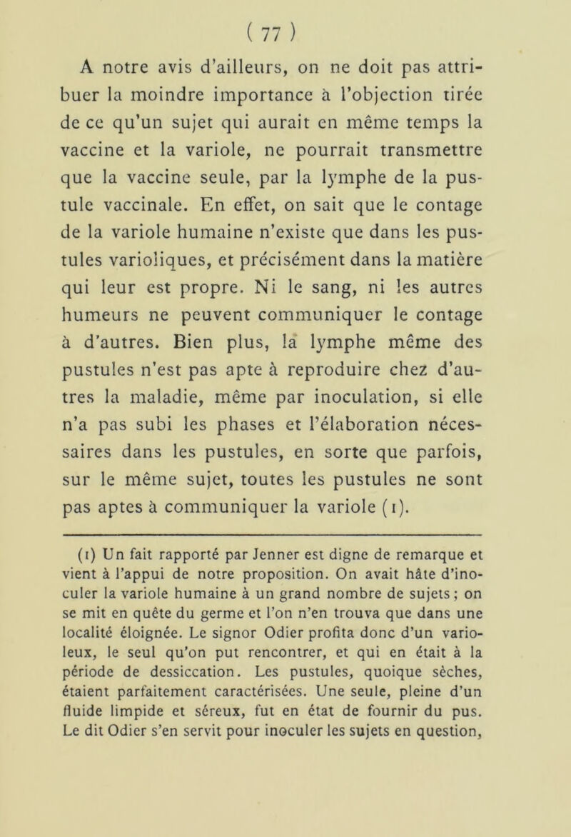 A notre avis d’ailleurs, on ne doit pas attri- buer la moindre importance à l’objection tirée de ce qu’un sujet qui aurait en même temps la vaccine et la variole, ne pourrait transmettre que la vaccine seule, par la lymphe de la pus- tule vaccinale. En effet, on sait que le contage de la variole humaine n’existe que dans les pus- tules varioliques, et précisément dans la matière qui leur est propre. Ni le sang, ni les autres humeurs ne peuvent communiquer le contage à d’autres. Bien plus, la lymphe même des pustules n’est pas apte à reproduire chez d’au- tres la maladie, même par inoculation, si elle n’a pas subi les phases et l’élaboration néces- saires dans les pustules, en sorte que parfois, sur le même sujet, toutes les pustules ne sont pas aptes à communiquer la variole (i). (i) Un fait rapporté par Jenner est digne de remarque et vient à l’appui de notre proposition. On avait hâte d’ino- culer la variole humaine à un grand nombre de sujets; on se mit en quête du germe et l’on n’en trouva que dans une localité éloignée. Le signor Odier profita donc d’un vario- leux, le seul qu’on put rencontrer, et qui en était à la période de dessiccation. Les pustules, quoique sèches, étaient parfaitement caractérisées. Une seule, pleine d’un fluide limpide et séreux, fut en état de fournir du pus. Le dit Odier s’en servit pour inoculer les sujets en question,