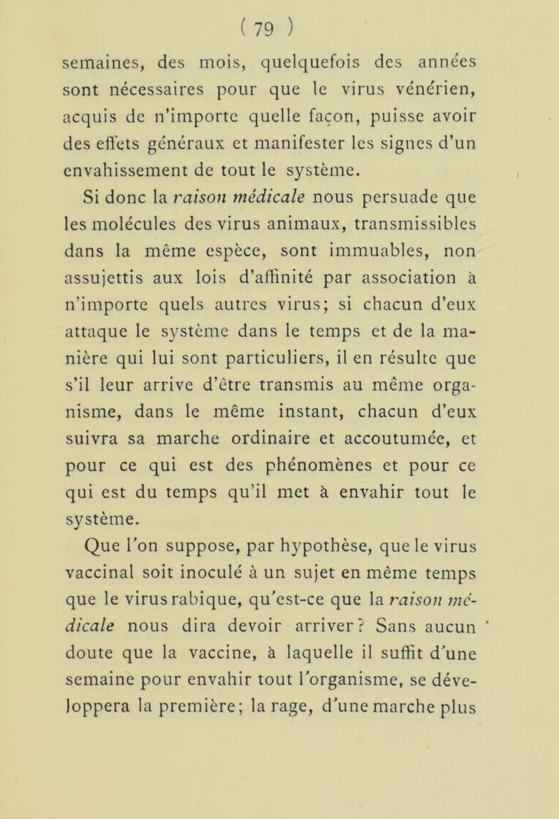 semaines, des mois, quelquefois des années sont nécessaires pour que le virus vénérien, acquis de n’importe quelle façon, puisse avoir des effets généraux et manifester les signes d’un envahissement de tout le système. Si donc la raison médicale nous persuade que les molécules des virus animaux, transmissibles dans la même espèce, sont immuables, non assujettis aux lois d'affinité par association à n'importe quels autres virus; si chacun d’eux attaque le système dans le temps et de la ma- nière qui lui sont particuliers, il en résulte que s’il leur arrive d’être transmis au même orga- nisme, dans le même instant, chacun d’eux suivra sa marche ordinaire et accoutumée, et pour ce qui est des phénomènes et pour ce qui est du temps qu’il met à envahir tout le système. Que l’on suppose, par hypothèse, que le virus vaccinal soit inoculé à un sujet en même temps que le virus rabique, qu’cst-ce que la raison me- dicale nous dira devoir arriver? Sans aucun ‘ doute que la vaccine, à laquelle il suffit d’une semaine pour envahir tout l’organisme, se déve- loppera la première; la rage, d’une marche plus