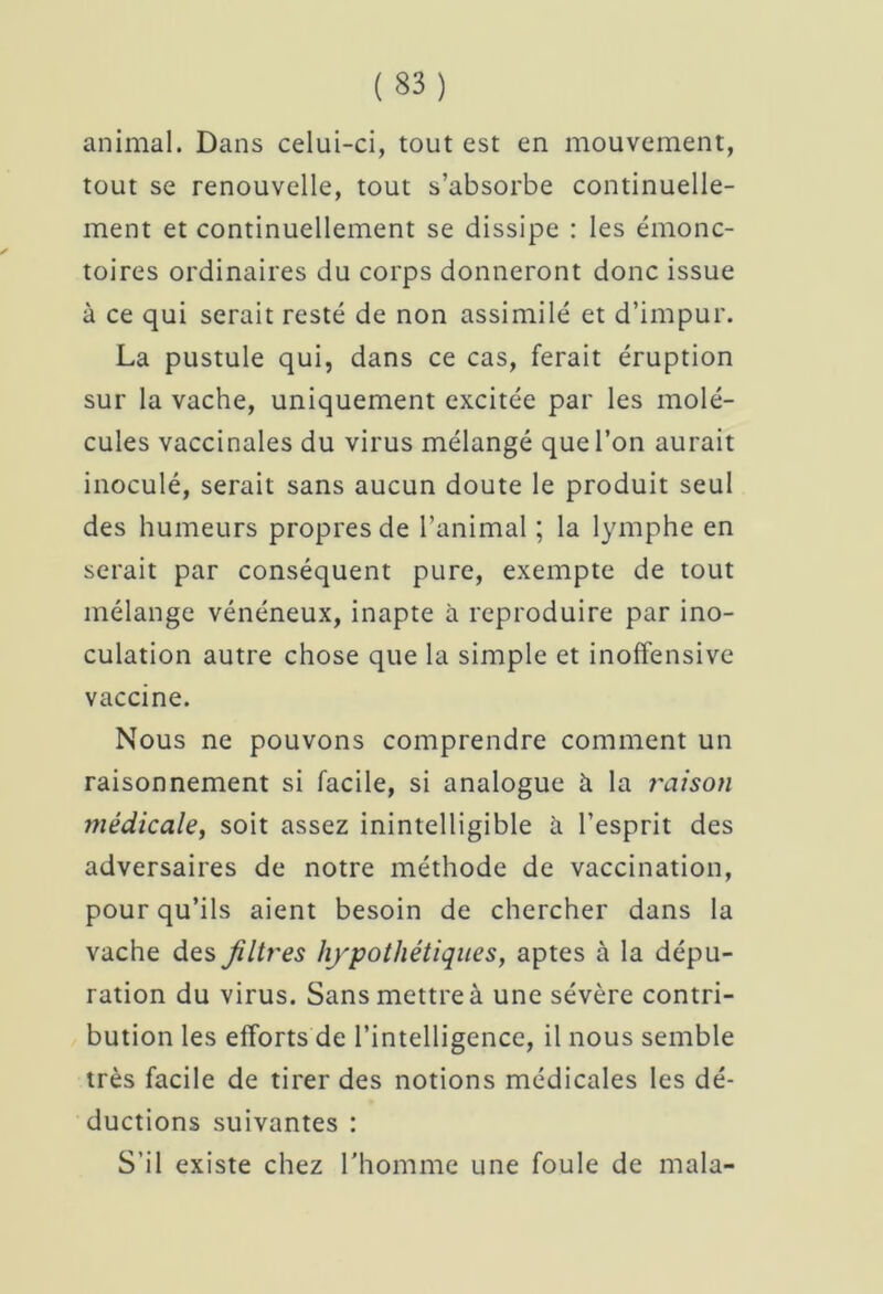 animal. Dans celui-ci, tout est en mouvement, tout se renouvelle, tout s’absorbe continuelle- ment et continuellement se dissipe : les émonc- toires ordinaires du corps donneront donc issue à ce qui serait resté de non assimilé et d’impur. La pustule qui, dans ce cas, ferait éruption sur la vache, uniquement excitée par les molé- cules vaccinales du virus mélangé que l’on aurait inoculé, serait sans aucun doute le produit seul des humeurs propres de l’animal ; la lymphe en serait par conséquent pure, exempte de tout mélange vénéneux, inapte à reproduire par ino- culation autre chose que la simple et inoffensive vaccine. Nous ne pouvons comprendre comment un raisonnement si facile, si analogue à la liaison médicale, soit assez inintelligible à l’esprit des adversaires de notre méthode de vaccination, pour qu’ils aient besoin de chercher dans la vache des Jilb'es hypothétiques, aptes à la dépu- ration du virus. Sans mettre à une sévère contri- bution les efforts de l’intelligence, il nous semble très facile de tirer des notions médicales les dé- ductions suivantes : S’il existe chez l'homme une foule de inala-