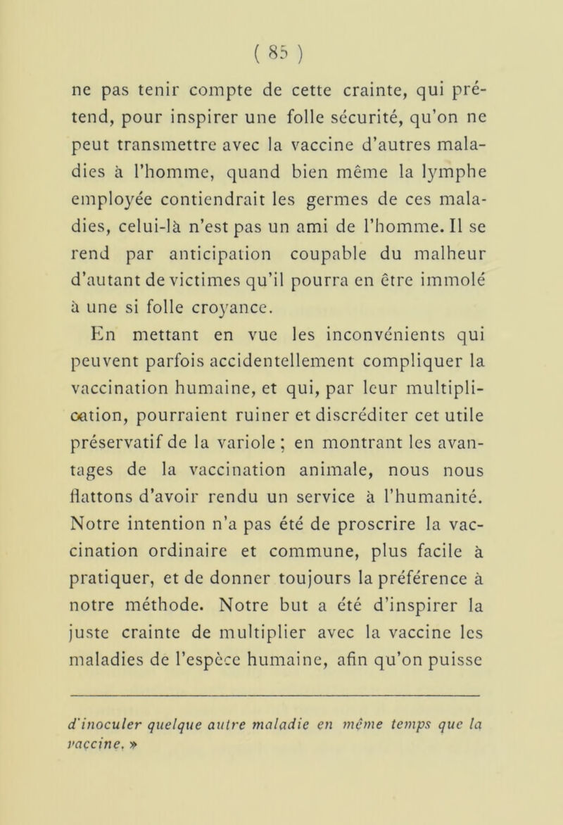 ne pas tenir compte de cette crainte, qui pré- tend, pour inspirer une folle securité, qu’on ne peut transmettre avec la vaccine d’autres mala- dies à l’homme, quand bien même la lymphe employée contiendrait les germes de ces mala- dies, celui-là n’est pas un ami de l’homme. Il se rend par anticipation coupable du malheur d’autant de victimes qu’il pourra en être immolé à une si folle croyance. En mettant en vue les inconvénients qui peuvent parfois accidentellement compliquer la vaccination humaine, et qui, par leur multipli- oation, pourraient ruiner et discréditer cet utile préservatif de la variole ; en montrant les avan- tages de la vaccination animale, nous nous llattons d’avoir rendu un service à l’humanité. Notre intention n’a pas été de proscrire la vac- cination ordinaire et commune, plus facile à pratiquer, et de donner toujours la préférence à notre méthode. Notre but a été d’inspirer la juste crainte de multiplier avec la vaccine les maladies de l’espèce humaine, afin qu’on puisse d'inoculer quelque autre maladie en meme temps que la vaccine. »