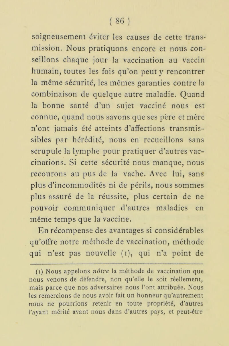 soigneusement éviter les causes de cette trans- mission. Nous pratiquons encore et nous con- seillons chaque jour la vaccination au vaccin humain, toutes les fois qu’on peut y rencontrer la même sécurité, les mêmes garanties contre la combinaison de quelque autre maladie. Quand la bonne santé d’un sujet vacciné nous est connue, quand nous savons que ses père et mère n’ont jamais été atteints d’affections transmis- sibles par hérédité, nous en recueillons sans scrupule la lymphe pour pratiquer d’autres vac- cinations. Si cette sécurité nous manque, nous recourons au pus de la vache. Avec lui, sans plus d’incommodités ni de périls, nous sommes plus assuré de la réussite, plus certain de ne pouvoir communiquer d’autres maladies en même temps que la vaccine. En récompense des avantages si considérables qu’offre notre méthode de vaccination, méthode qui n’est pas nouvelle (i), qui n’a point de (i) Nous appelons nôtre la méthode de vaccination que nous venons de défendre, non quelle le soit réellement, mais parce que nos adversaires nous Pont attribuée. Nous les remercions de nous avoir fait un honneur qu’autrement nous ne pourrions retenir en toute propriété, d’autres l’ayant mérité avant nous dans d’autres pays, et peut-être