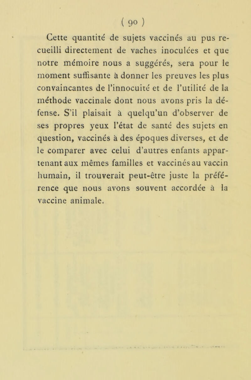 Cette quantité de sujets vaccinés au pus re- cueilli directement de vaches inoculées et que notre mémoire nous a suggérés, sera pour le moment suffisante à donner les preuves les plus convaincantes de l’innocuité et de Futilité de la méthode vaccinale dont nous avons pris la dé- fense. S’il plaisait à quelqu’un d’observer de ses propres yeux l’état de santé des sujets en question, vaccinés à des époques diverses, et de le comparer avec celui d’autres enfants appar- tenant aux mêmes familles et vaccinés au vaccin humain, il trouverait peut-être juste la préfé- rence que nous avons souvent accordée à la vaccine animale.