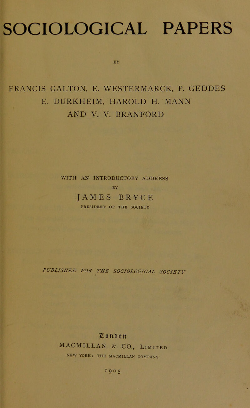 BY FRANCIS GALTON, E. WESTERMARCK, P. GEDDES E. DURKHEIM, HAROLD H. MANN AND V. V. BRANFORD WITH AN INTRODUCTORY ADDRESS BY JAMES BRYCE PRESIDENT OF THE SOCIETY PUBLISHED FOR THE SOCIOLOGICAL SOCIETY 2^ontJon MACMILLAN & CO., Limited NEW YORK: THE MACMILLAN COMPANY 1905