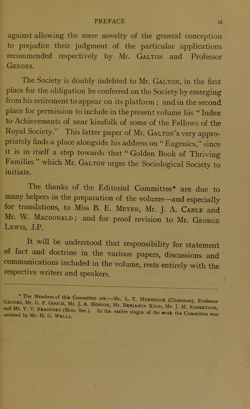 against allowing the mere novelty of the general conception to prejudice their judgment of the particular applications recommended respectively by Mr. Galton and Professor Geddes. The Society is doubly indebted to Mr. Galton, in the first place for the obligation he conferred on the Society by emerging from his retirement to appear on its platform ; and in the second place for permission to include in the present volume his “ Index to Achievements of near kinsfolk of some of the Fellows of the Royal Society. This latter paper of Mr. Galton’s very appro- priately finds a place alongside his address on “ Eugenics,” since it is in itself a step towards that Golden Book of Thriving Families which Mr. Galton urges the Sociological Society to initiate. The thanks of the Editorial Committee* are due to many helpers in the preparation of the volume—and especially for translations, to Miss B. E. Meyer, Mr. J. A. Cable and Mr. W. Macdonald ; and for proof revision to Mr. George Lewis, J.P. It will be understood that responsibility for statement of fact and doctrine in the various papers, discussions and communications included in the volume, rests entirely with the respective writers and speakers. GEDDK^Mr Hobhouse (Chairman). Professor and Mr.’v. V. (H™ if) I'T: f J' «■ ROB.KTSON, assisted by Mr. H. G. WeLs. ’  ^ ^ Committee was