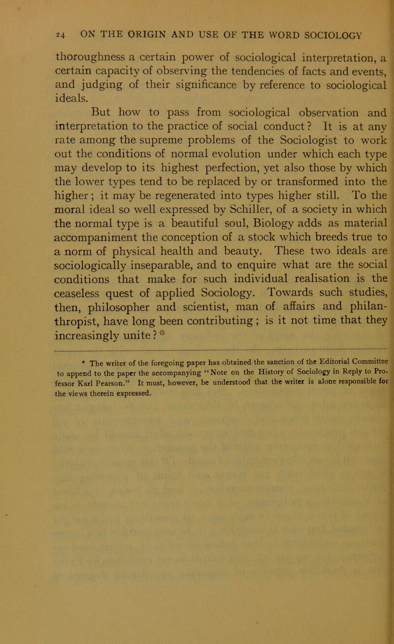 thoroughness a certain power of sociological interpretation, a certain capacity of observing the tendencies of facts and events, and judging of their significance by reference to sociological ideals. But how to pass from sociological observation and interpretation to the practice of social conduct ? It is at any rate among the supreme problems of the Sociologist to work out the conditions of normal evolution under which each type may develop to its highest perfection, yet also those by which the lower types tend to be replaced by or transformed into the higher ; it may be regenerated into types higher still. To the moral ideal so well expressed by Schiller, of a society in which the normal type is a beautiful soul. Biology adds as material accompaniment the conception of a stock which breeds true to a norm of physical health and beauty. These two ideals are sociologically inseparable, and to enquire what are the social conditions that make for such individual realisation is the ceaseless quest of applied Sociology. Towards such studies, then, philosopher and scientist, man of affairs and philan- thropist, have long been contributing; is it not time that they increasingly unite ? '=•' * The writer of the foregoing paper has obtained the sanction of the Editorial Committee to append to the paper the accompanying “Note on the History of Sociology in Reply to Pro- fessor Karl Pearson.” It must, however, be understood that the writer is alone responsible for the views therein expressed.