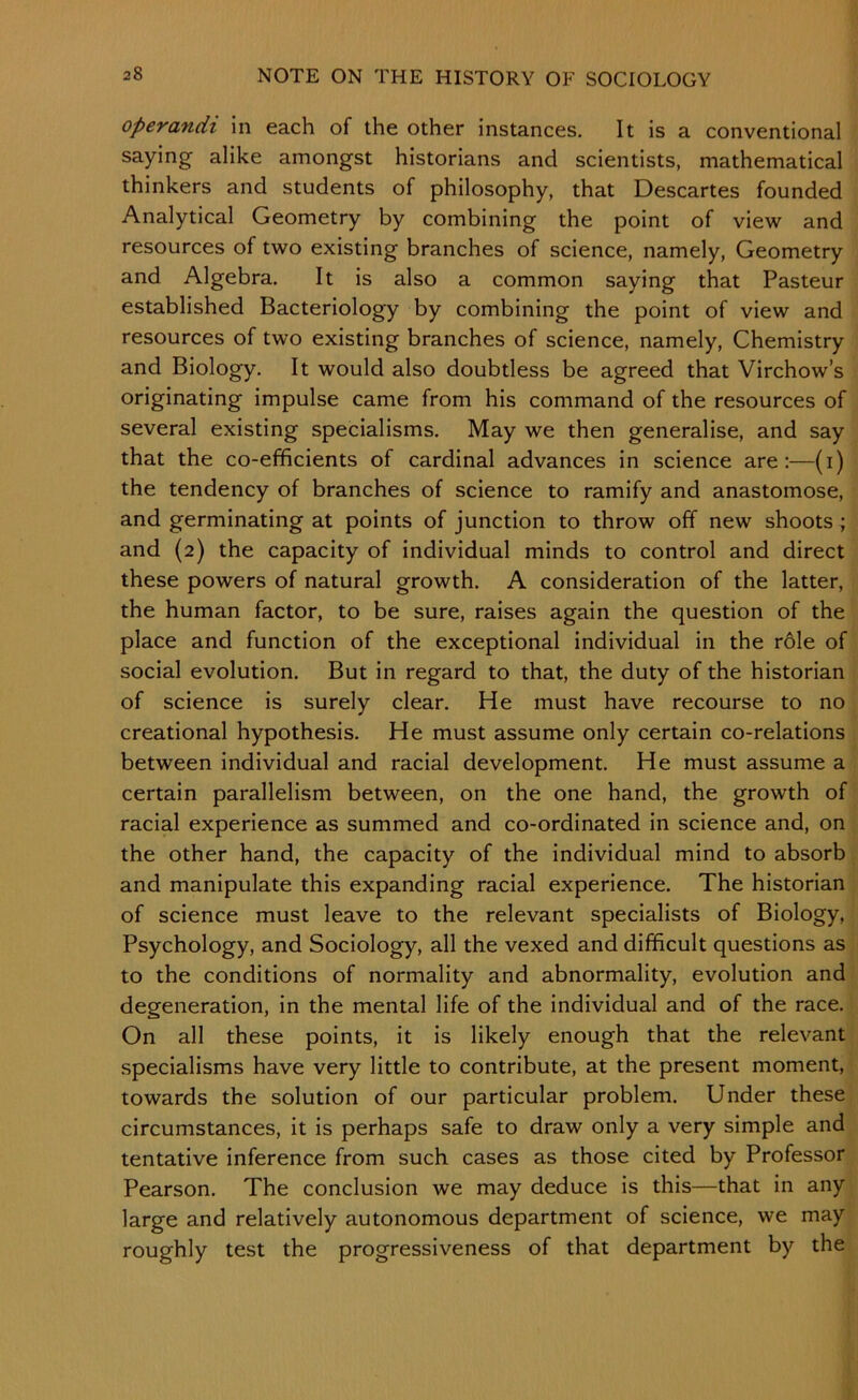 operandi in each of the other instances. It is a conventional saying alike amongst historians and scientists, mathematical thinkers and students of philosophy, that Descartes founded Analytical Geometry by combining the point of view and resources of two existing branches of science, namely. Geometry and Algebra. It is also a common saying that Pasteur established Bacteriology by combining the point of view and resources of two existing branches of science, namely. Chemistry and Biology. It would also doubtless be agreed that Virchow’s originating impulse came from his command of the resources of several existing specialisms. May we then generalise, and say that the co-efficients of cardinal advances in science are:—(i) the tendency of branches of science to ramify and anastomose, and germinating at points of junction to throw off new shoots ; and (2) the capacity of individual minds to control and direct these powers of natural growth. A consideration of the latter, the human factor, to be sure, raises again the question of the place and function of the exceptional individual in the rdle of social evolution. But in regard to that, the duty of the historian of science is surely clear. He must have recourse to no creational hypothesis. He must assume only certain co-relations between individual and racial development. He must assume a certain parallelism between, on the one hand, the growth of racial experience as summed and co-ordinated in science and, on the other hand, the capacity of the individual mind to absorb and manipulate this expanding racial experience. The historian of science must leave to the relevant specialists of Biology, Psychology, and Sociology, all the vexed and difficult questions as to the conditions of normality and abnormality, evolution and degeneration, in the mental life of the individual and of the race. On all these points, it is likely enough that the relevant specialisms have very little to contribute, at the present moment, towards the solution of our particular problem. Under these circumstances, it is perhaps safe to draw only a very simple and tentative inference from such cases as those cited by Professor Pearson. The conclusion we may deduce is this—that in any large and relatively autonomous department of science, we may roughly test the progressiveness of that department by the