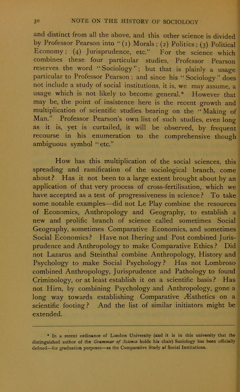 and distinct from all the above, and this other science is divided by Professor Pearson into “(i) Morals; (2) Politics; (3) Political Economy; (4) Jurisprudence, etc.” For the science which combines these four particular studies, Professor Pearson reserves the word “Sociology”; but that is plainly a usage particular to Professor Pearson ; and since his “Sociology” does not include a study of social institutions, it is, we may assume, a usage which is not likely to become general.* However that may be, the point of insistence here is the recent growth and multiplication of scientific studies bearing on the “ Making of Man.” Professor Pearson’s own list of such studies, even long as it is, yet is curtailed, it will be observed, by frequent recourse in his enumeration to the comprehensive though ambiguous symbol “etc.” How has this multiplication of the social sciences, this spreading and ramification of the sociological branch, come about? Has it not been to a large extent brought about by an application of that very process of cross-fertilisation, which we have accepted as a test of progressiveness in science? To take some notable examples—did not Le Play combine the resources of Economics, Anthropology and Geography, to establish a new and prolific branch of science called sometimes Social Geography, sometimes Comparative Economics, and sometimes Social Economics? Have not Ihering and Post combined Juris- prudence and Anthropology to make Comparative Ethics ? Did not Lazarus and Steinthal combine Anthropology, History and Psychology to make Social Psychology? Has not Lombroso combined Anthropology, Jurisprudence and Pathology to found Criminology, or at least establish it on a scientific basis ? Has not Him, by combining Psychology and Anthropology, gone a long way towards establishing Comparative .Esthetics on a scientific footing? And the list of similar initiators might be extended. * In a recent ordinance of London University (and it is in this university that the distinguished author of the Grammar of Science holds his chair) Sociology has been officially defined—for graduation purposes—as the Comparative Study of Social Institutions.