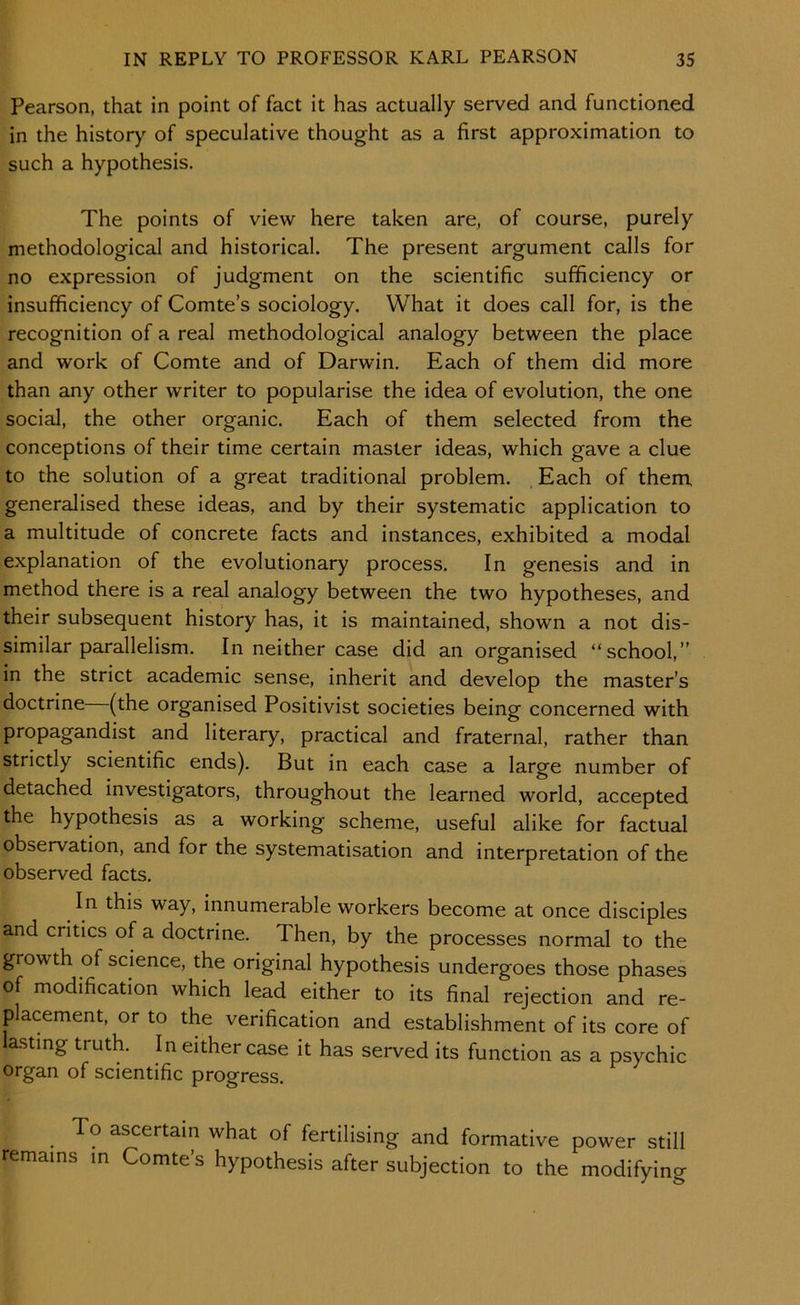 Pearson, that in point of fact it has actually served and functioned in the history of speculative thought as a first approximation to such a hypothesis. The points of view here taken are, of course, purely methodological and historical. The present argument calls for no expression of judgment on the scientific sufficiency or insufficiency of Comte’s sociology. What it does call for, is the recognition of a real methodological analogy between the place and work of Comte and of Darwin. Each of them did more than any other writer to popularise the idea of evolution, the one social, the other organic. Each of them selected from the conceptions of their time certain master ideas, which gave a clue to the solution of a great traditional problem. . Each of them generalised these ideas, and by their systematic application to a multitude of concrete facts and instances, exhibited a modal explanation of the evolutionary process. In genesis and in method there is a real analogy between the two hypotheses, and their subsequent history has, it is maintained, shown a not dis- similar parallelism. In neither case did an organised “school,” in the strict academic sense, inherit and develop the master’s doctrine (the organised Positivist societies being concerned with propagandist and literary, practical and fraternal, rather than strictly scientific ends). But in each case a large number of detached investigators, throughout the learned world, accepted the hypothesis as a working scheme, useful alike for factual observation, and for the systematisation and interpretation of the observed facts. In this way, innumerable workers become at once disciples and critics of a doctrine. Then, by the processes normal to the growth of science, the original hypothesis undergoes those phases of modification which lead either to its final rejection and re- placement, or to the verification and establishment of its core of lasting truth. In either case it has served its function as a psychic organ of scientific progress. To ascertain what of fertilising and formative power still remains m Comte’s hypothesis after subjection to the modifying