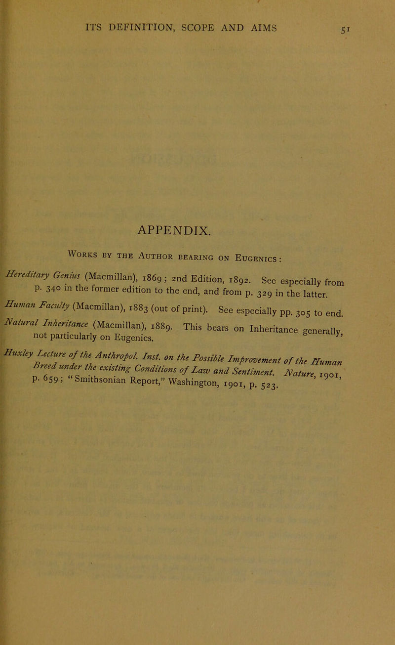 5^ APPENDIX. Works by the Author bearing on Eugenics: Hereditary Geniue (Macmillan), ,869; and Edition, 1892, See especially from p. 340 m the former edition to the end, and from p. 329 in the latter. Hu,„a,, Faculty (Macmillan), 1883 (out of print). See especially pp. 305 to end. Natural Inheritance (Macmillan), 1889. This bears on Inheritance generally not particularly on Eugenics. HualeyUcture of the Antkropol. Inst, on the PossiUe Imfroventent of the Human Breed unckr the ex,sting Conditions of Law and Sentiment. Nature .nor p.6S91 Smithsonian Report,” Washington, 1901, p. 523. ’ ® ’