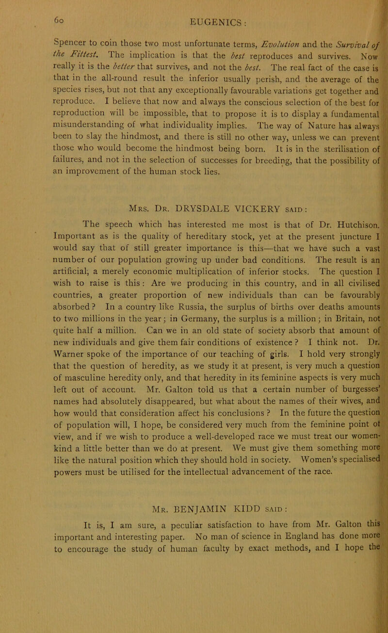 Spencer to coin those two most unfortunate terms, Evolution and the Survival of the Fittest. The implication is that the best reproduces and survives. Now really it is the better that survives, and not the best. The real fact of the case is that in the all-round result the inferior usually perish, and the average of the species rises, but not that any exceptionally favourable variations get together and reproduce. I believe that now and always the conscious selection of the best for reproduction will be impossible, that to propose it is to display a fundamental misunderstanding of what individuality implies. The way of Nature has always been to slay the hindmost, and there is still no other way, unless we can prevent those who would become the hindmost being born. It is in the sterilisation of failures, and not in the selection of successes for breeding, that the possibility of an improvement of the human stock lies. Mrs. Dr. DRYSDALE VICKERY said : The speech which has interested me most is that of Dr. Hutchison. Important as is the quality of hereditary stock, yet at the present juncture I would say that of still greater importance is this—that we have such a vast number of our population growing up under bad conditions. The result is an artificial, a merely economic multiplication of inferior stocks. The question I wish to raise is this : Are we producing in this country, and in all civilised countries, a greater proportion of new individuals than can be favourably absorbed ? In a country like Russia, the surplus of births over deaths amounts to two millions in the year; in Germany, the surplus is a million; in Britain, not quite half a million. Can we in an old state of society absorb that amount of new individuals and give them fair conditions of existence ? I think not. Dr. Warner spoke of the importance of our teaching of girls. I hold very strongly that the question of heredity, as we study it at present, is very much a question of masculine heredity only, and that heredity in its feminine aspects is very much left out of account. Mr. Galton told us that a certain number of burgesses’ names had absolutely disappeared, but what about the names of their wives, and how would that consideration affect his conclusions ? In the future the question of population will, I hope, be considered very much from the feminine point ot view, and if we wish to produce a well-developed race we must treat our women- kind a little better than we do at present. We must give them something more like the natural position which they should hold in society. Women’s specialised powers must be utilised for the intellectual advancement of the race. Mr. benjamin KIDD said: It is, I am sure, a peculiar satisfaction to have from Mr. Galton this important and interesting paper. No man of science in England has done more to encourage the study of human faculty by exact methods, and I hope the