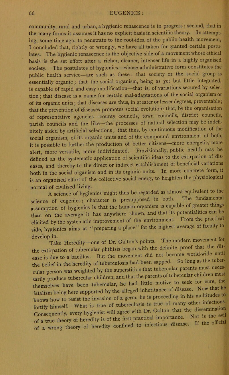 community, rural and urban, a hygienic renascence is in progress ; second, that in the many forms it assumes it has no explicit basis in scientific theory. In attempt- ing, some time ago, to penetrate to the root-idea of the public health movement, I concluded that, rightly or wrongly, we have all taken for granted certain postu- lates. The hygienic renascence is the objective side of a movement whose ethical basis is the set effort after a richer, cleaner, intenser life in a highly organised society. The postulates of hygienics—whose administrative form constitutes the public health service—are such as these : that society or the social group is essentially organic; that the social organism, being as yet but little integrated, is capable of rapid and easy modification—that is, of variations secured by selec- tion ; that disease is a name for certain mal-adaptations of the social organism or of its organic units; that diseases are thus, in greater or lesser degrees, preventable; that the prevention of diseases promotes social evolution; that, by the organisation of representative agencies—county councils, town councils, district councils, parish councils and the like—the processes of natural selection may be indefi- nitely aided by artificial selections; that thus, by continuous modification of the social organism, of its organic units and of the compound environment of both, it is possible to further the production of better citizens more energetic, more alert, more versatile, more individuated. Provisionally, public health may be defined as the systematic application of scientific ideas to the extirpation of dis- eases, and thereby to the direct or indirect establishment of beneficial variations both in the social organism and in its organic units. In more concrete form, it is an organised effort of the collective social energy to heighten the physiological normal of civilised living. A science of hygienics might thus be regarded as almost equivalent to the science of eugenics; character is presupposed in both. The fundamental assumption of hygienics is that the human organism is capable of greater things than on the average it has anywhere shown, and that its potentialities can be elicited by the systematic improvement of the environment. From the practical side, hygienics aims at “preparing a place” for the highest average of faculty to develop in. , Take Heredity—one of Dr. Galton’s points. The modern movement for the extirpation of tubercular phthisis began with the definite proof that the dis- ease is due to a bacillus. But the movement did not become world-wide un i the belief in the heredity of tuberculosis had been sapped. So long as the tuber- cular person was weighted by the superstition that tubercular parents must neces- Lrily produce tubercular children, and that the parents of tubercular children mus themselves have been tubercular, he had little motive to seek fatalism being here, supported by the alleged inheritance of disease. Noi. that he k'ows ho» to resist tL invasion of a germ, he is proceeding in “ fortify himself. What is true of tuberculosis is true of many other >nfect.ons^ Consequently, every hygienist will agree with Dr. Gabon that of a true theory of heredity is of the first practical importance. No the e of a wrong theory of heredity confined to infectious disease. If the ofhc