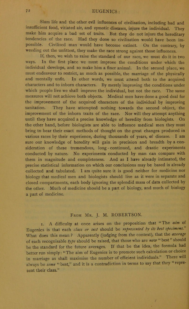 Slum life and the other evil influences of civilisation, including bad and insufficient food, vitiated air, and zymotic diseases, injure the individual. They make him acquire a bad set of traits. But they do not injure the hereditary tendencies of the race. Had they done so civilisation would have been im- possible. Civilised man would have become extinct. On the contrary, by weeding out the unfittest, they make the race strong against those influences. If, then, we wish to raise the standard of our race, we must do it in two ways. In the first place we must improve the conditions under which the individual develops, and so make him a finer animal. In the second place, we must endeavour to restrict, as much as possible, the marriage of the physically and mentally unfit. In other words, we must attend both to the acquired characters and to inborn characters. By merely improving the conditions under which people live we shall improve the individual, but not the race. The same measures will not achieve both objects. Medical men have done a good deal for the improvement of the acquired characters of the individual by improving sanitation. They have attempted nothing towards the second object, the improvement of the inborn traits of the race. Nor will they attempt anything until they have acquired a precise knowledge of heredity from biologists. On the other hand, before biologists are able to influence medical men they must bring to bear their exact methods of thought on the great changes produced in various races by their experience, during thousands of years, of disease. I am sure our knowledge of heredity will gain in precision and breadth by a con- sideration of these tremendous, long - continued, and drastic experiments conducted by nature. No experiments conducted by man can compare with them in magnitude and completeness. And as I have already intimated, the precise statistical information on which our conclusions may be based is already collected and tabulated. I am quite sure it is good neither for medicine nor biology that medical men and biologists should live as it were in separate and closed compartments, each body ignoring the splendid mass of data collected by the other. Much of medicine should be a part of biology, and much of biology a part of medicine. From Mr. J. M. ROBERTSON. I. A difficulty at once arises on the proposition that “The aim of Eugenics is that each class or sect should be represented by its best specimens. What does this mean ? Apparently (judging from the context), that the average of each recognisable type should be raised, that those who are now “ best ’’ should be the standard for the future averages. If that be the idea, the formula had better run simply: “The aim of Eugenics is to promote such calculation or choice in marriage as shall maximise the number of efficient individuals.” There will always be some “ best,” and it is a contradiction in terms to say that they “ repre- sent their class.”