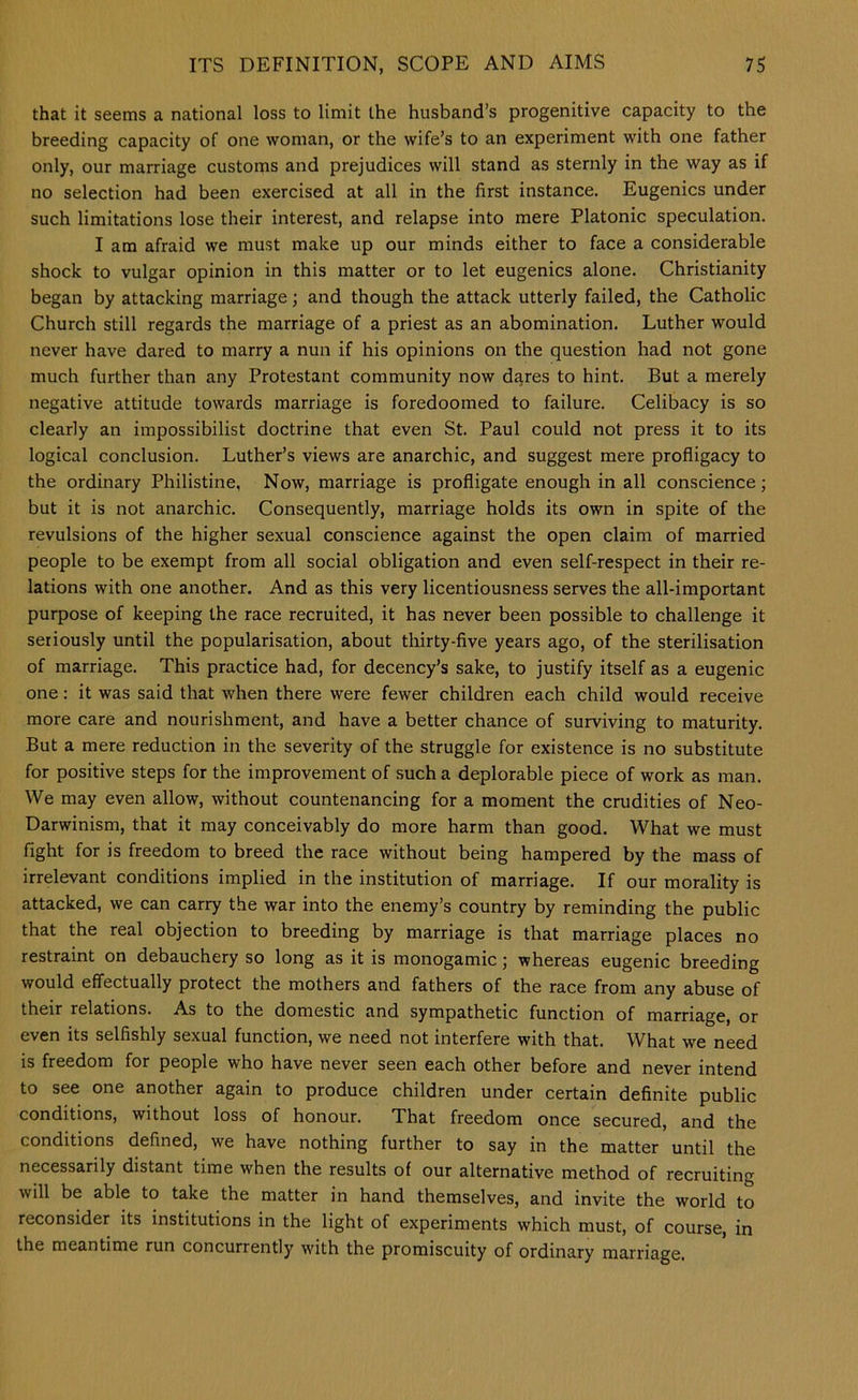 that it seems a national loss to limit the husband’s progenitive capacity to the breeding capacity of one woman, or the wife’s to an experiment with one father only, our marriage customs and prejudices will stand as sternly in the way as if no selection had been exercised at all in the first instance. Eugenics under such limitations lose their interest, and relapse into mere Platonic speculation. I am afraid we must make up our minds either to face a considerable shock to vulgar opinion in this matter or to let eugenics alone. Christianity began by attacking marriage; and though the attack utterly failed, the Catholic Church still regards the marriage of a priest as an abomination. Luther would never have dared to marry a nun if his opinions on the question had not gone much further than any Protestant community now dares to hint. But a merely negative attitude towards marriage is foredoomed to failure. Celibacy is so clearly an impossibilist doctrine that even St. Paul could not press it to its logical conclusion. Luther’s views are anarchic, and suggest mere profligacy to the ordinary Philistine, Now, marriage is profligate enough in all conscience; but it is not anarchic. Consequently, marriage holds its own in spite of the revulsions of the higher sexual conscience against the open claim of married people to be exempt from all social obligation and even self-respect in their re- lations with one another. And as this very licentiousness serves the all-important purpose of keeping the race recruited, it has never been possible to challenge it seriously until the popularisation, about thirty-five years ago, of the sterilisation of marriage. This practice had, for decency’s sake, to justify itself as a eugenic one: it was said that when there were fewer children each child would receive more care and nourishment, and have a better chance of surviving to maturity. But a mere reduction in the severity of the struggle for existence is no substitute for positive steps for the improvement of such a deplorable piece of work as man. We may even allow, without countenancing for a moment the crudities of Neo- Darwinism, that it may conceivably do more harm than good. What we must fight for is freedom to breed the race without being hampered by the mass of irrelevant conditions implied in the institution of marriage. If our morality is attacked, we can carry the war into the enemy’s country by reminding the public that the real objection to breeding by marriage is that marriage places no restraint on debauchery so long as it is monogamic; whereas eugenic breeding would effectually protect the mothers and fathers of the race from any abuse of their relations. As to the domestic and sympathetic function of marriage, or even its selfishly sexual function, we need not interfere with that. What we need is freedom for people who have never seen each other before and never intend to see one another again to produce children under certain definite public conditions, without loss of honour. That freedom once secured, and the conditions defined, we have nothing further to say in the matter until the necessarily distant time when the results of our alternative method of recruiting will be able to take the matter in hand themselves, and invite the world to reconsider its institutions in the light of experiments which must, of course, in the meantime run concurrently with the promiscuity of ordinary marriage.