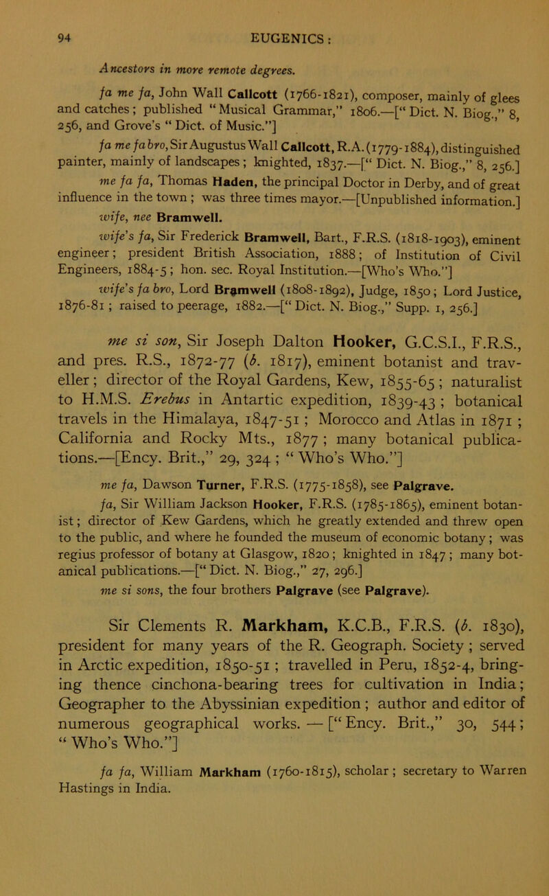 Ancestors in more remote degrees. fa me fa, John Wall Callcott {1766-1821), composer, mainly of glees and catches; published “Musical Grammar,” 1806.—[“Diet. N. Biog. ” 8 256, and Grove’s “ Diet, of Music.”] ’ ’ fa me fa bro, Sir Augustus Wall Callcott, R. A. (1779-1884), distinguished painter, mainly of landscapes; knighted, 1837.—[“ Diet. N. Biog.,” 8, 256.] me fa fa, Thomas Haden, the principal Doctor in Derby, and of great influence in the town ; was three times mayor.—[Unpublished information.] ivife, nee Bramwell. tvifes fa, Sir Frederick Bramwell, Bart., F.R.S. (1818-1903), eminent engineer; president British Association, 1888; of Institution of Civil Engineers, 1884-5 ; hon. sec. Royal Institution.—[Who’s Who.”] wife’s fa bro, Lord Bramwell (1808-1892), Judge, 1850; Lord Justice, 1876-81; raised to peerage, 1882.—[“Diet. N. Biog.,” Supp. i, 256.] me si son, Sir Joseph Dalton Hooker, G.C.S.I., F.R.S., and pres. R.S., 1872-77 (3. 1817), eminent botanist and trav- eller; director of the Royal Gardens, Kew, 1855-65 ; naturalist to H.M.S. Erebus in Antartic expedition, 1839-43 ; botanical travels in the Himalaya, 1847-51; Morocco and Atlas in 1871 ; California and Rocky Mts., 1877 ; many botanical publica- tions.—[Ency. Brit.,” 29, 324 ; “ Who’s Who.”] me fa, Dawson Turner, F.R.S. (1775-1858), see Palgrave. fa, Sir William Jackson Hooker, F.R.S. (1785-1865), eminent botan- ist ; director of Kew Gardens, which he greatly extended and threw open to the public, and where he founded the museum of economic botany; was regius professor of botany at Glasgow, 1820; knighted in 1847 ; many bot- anical publications.—[“ Diet. N. Biog.,” 27, 296.] me si sons, the four brothers Palgrave (see Palgrave). Sir Clements R. Markham, K.C.B., F.R.S. (b. 1830), president for many years of the R. Geograph. Society ; served in Arctic expedition, 1850-51 ; travelled in Peru, 1852-4, bring- ing thence cinchona-bearing trees for cultivation in India; Geographer to the Abyssinian expedition ; author and editor of numerous geographical works. — [“ Ency. Brit.,” 30, 544; “ Who’s Who.”] fa fa, William Markham (1760-1815), scholar ; secretary to Warren Hastings in India.