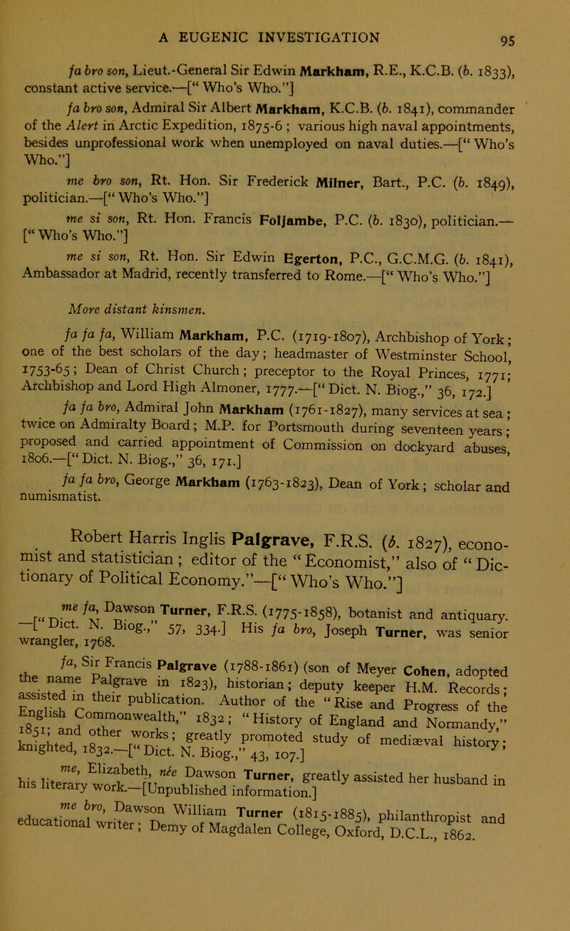 fa bro son, Lieut.-General Sir Edwin Markham, R.E., K.C.B. (6. 1833), constant active service.—[“ Who’s Who.”] fa bro son, Admiral Sir Albert Markham, K.C.B. (6. 1841), commander of the Alert in Arctic Expedition, 1875-6 ; various high naval appointments, besides unprofessional work when imemployed on naval duties.—[“ Who’s Who.”] me bro son, Rt. Hon. Sir Frederick Milner, Bart., P.C. (b. 1849), politician.—[“Who’s Who.”] me si son, Rt. Hon. Francis Foljambe, P.C. (b. 1830), politician.— [“ Who’s Who.”] me si son, Rt. Hon. Sir Edwin Egerton, P.C., G.C.M.G. (b. 1841), Ambassador at Madrid, recently transferred to Rome.—[“ Who’s Who.”] More distant kinsmen. fa fa fa, William Markham, P.C. (1719-1807), Archbishop of York; one of the best scholars of the day; headmaster of Westminster School, ^753~^5i Dean of Christ Church; preceptor to the Royal Princes, 1771; Archbishop and Lord High Almoner, 1777.—[“ Diet. N. Biog.,” 36, 172.] fa fa bro. Admiral John Markham (1761-1827), many services at sea; twice on Admiralty Board; M.P. for Portsmouth during seventeen years ; proposed and carried appointment of Commission on dockyard abuses 1806.—[“ Diet. N. Biog.,” 36, 171.] * fa fa bro, George Markham (1763-1823), Dean of York; scholar and numismatist. Robert Harris Inglis Palgrave, F.R.S. {d. 1827), econo- inist and statistician ; editor of the “ Economist,” also of “ Dic- tionary of Political Economy.”—[“Who’s Who.”] Turner, F.R.S. (1775-1858), botanist and antiquary. 1^ io 334-] Dis fa bro, Joseph Turner, was senior wrangler, 1768. th. Palgrave (1788-1861) (son of Meyer Cohen, adopted assisted”;^ I'aeper H.M. Records; Foil t r Author of the “ Rise and Progress of the fss. Ld 7^”'''“,“'’’’’ England and Normandy.” his educati7L^wrd7*T philanthropist and ucational writer, Demy of Magdalen College, Oxford. D.C.L., 1862.