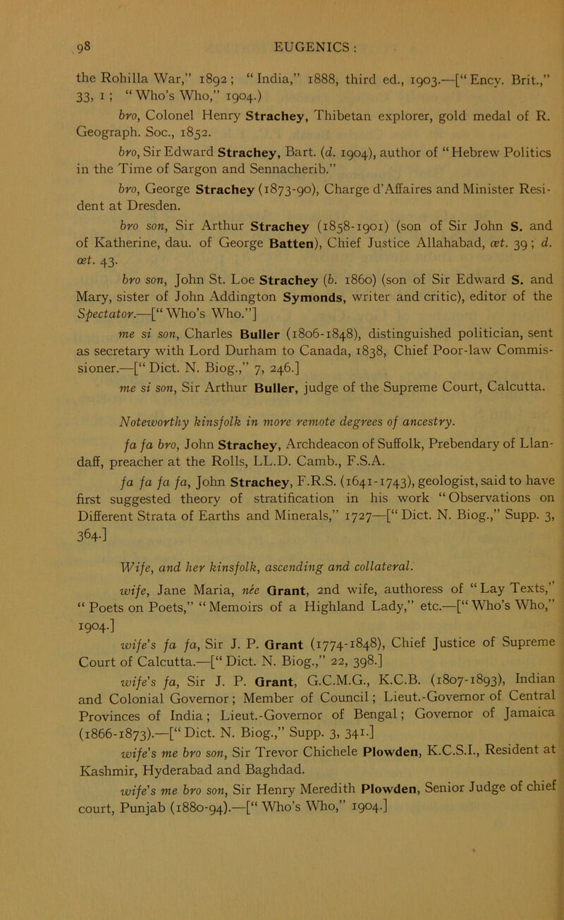 the Rohilla War,” 1892; “India,” 1888, third ed., 1903,—[“Encv. Brit.,” 33, I; “ Who’s Who,” 1904.) bro, Colonel Henry Strachey, Thibetan explorer, gold medal of R. Geograph. Soc., 1852. bro, Sir Edward Strachey, Bart. {d. 1904), author of “Hebrew Politics in the Time of Sargon and Sennacherib.” bro, George Strachey (1873-90), Charge d’Affaires and Minister Resi- dent at Dresden. bro son, Sir Arthur Strachey (1858-1901) (son of Sir John S. and of Katherine, dau. of George Batten), Chief Justice Allahabad, cet. 39 ; d. oet. 43. bro son, John St. Loe Strachey (6. i860) (son of Sir Edward S. and Mary, sister of John Addington Symonds, writer and critic), editor of the Spectator.—[“ Who’s Who.”] me St son, Charles Buller (1806-1848), distinguished politician, sent as secretary with Lord Durham to Canada, 1838, Chief Poor-law Commis- sioner.—[“ Diet. N. Biog.,” 7, 246.] me si son. Sir Arthur Buller, judge of the Supreme Court, Calcutta. Noteworthy kinsfolk in more remote degrees of ancestry. fa fa bro, John Strachey, Archdeacon of Suffolk, Prebendary of Llan- daff, preacher at the Rolls, LL.D. Camb., F.S.A. fa fa fa fa, John Strachey, F.R.S. (1641-1743), geologist, said to have first suggested theory of stratification in his work “Observations on Different Strata of Earths and Minerals,” 1727—[“ Diet. N. Biog.,” Supp. 3, 364-] Wife, and her kinsfolk, ascending and collaterals wife, Jane Maria, nee Grant, 2nd wife, authoress of “Lay Texts,’ “ Poets on Poets,” “ Memoirs of a Highland Lady,” etc.—[“ Who’s Who,” 1904.] wife’s fa fa. Sir J. P. Grant (i774'^^4^)> Chief Justice of Supreme Court of Calcutta.—[“ Diet. N. Biog.,” 22, 398.] wife's fa. Sir J. P. Grant, G.C.M.G., K.C.B. (1807-1893), Indian and Colonial Governor; Member of Council; Lieut.-Governor of Central Provinces of India; Lieut.-Governor of Bengal; Governor of Jamaica (1866-1873).—[“Diet. N. Biog.,” Supp. 3, 341.] wife’s me bro son. Sir Trevor Chichele Plowden, K.C.S.I., Resident at Kashmir, Hyderabad and Baghdad. wife’s me bro son, Sir Henry Meredith Plowden, Senior Judge of chief court, Punjab (1880-94).—[“ Who’s Who,” 1904.]