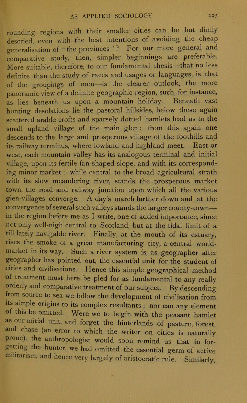 rounding regions with their smaller cities can be but dimly- descried, even with the best intentions of avoiding the cheap generalisation ofthe provinces ? For our more general and comparative study, then, simpler beginnings are preferable. More suitable, therefore, to our fundamental thesis—that no less definite than the study of races and usages or languages, is that of the groupings of men—is the clearer outlook, the more panoramic view of a definite geographic region, such, for instance, as lies beneath us upon a mountain holiday. Beneath vast hunting desolations lie the pastoral hillsides, below these again scattered arable crofts and sparsely dotted hamlets lead us to the small upland village of the main glen : from this again one descends to the large and prosperous village of the foothills and its railway terminus, where lowland and highland meet. East or west, each mountain valley has its analogous terminal and initial village, upon its fertile fan-shaped slope, and with its correspond- ing minor market ; while central to the broad agricultural strath with its slow meandering river, stands the prosperous market town, the road and railway junction upon which all the various glen-villages converge. A day’s march further down and at the convergence of several such valleys stands the larger county-town— in the region before me as I write, one of added importance, since not only well-nigh central to Scotland, but at the tidal limit of a till lately navigable river. Finally, at the mouth of its estuary, rises the smoke of a great manufacturing city, a central world- market in its way. Such a river system is, as geographer after geographer has pointed out, the essential unit for the student of cities and civilisations. Hence this simple geographical method of treatment must here be pled for as fundamental to any really orderly and comparative treatment of our subject. By descending from source to sea we follow the development of civilisation from Its simple origins to its complex resultants ; nor can any element of this be omitted. Were we to begin with the peasant hamlet as our initial unit, and forget the hinterlands of pasture, forest, and chase (an error to which the writer on cities is naturally prone), the anthropologist would soon remind us that in for- getting the hunter, we had omitted the essential germ of active militarism, and hence very largely of aristocratic rule. Similarly,