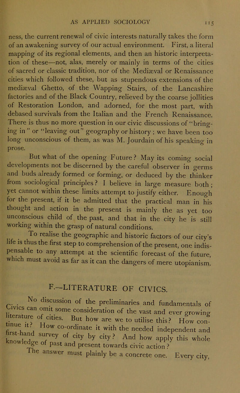 IIS ness, the current renewal of civic interests naturally takes the form of an awakening survey of our actual environment. First, a literal mapping of its regional elements, and then an historic interpreta- tion of these—not, alas, merely or mainly in terms of the cities of sacred or classic tradition, nor of the Mediaeval or Renaissance cities which followed these, but as stupendous extensions of the mediaeval Ghetto, of the Wapping Stairs, of the Lancashire factories and of the Black Country, relieved by the coarse jollities of Restoration London, and adorned, for the most part, with debased survivals from the Italian and the French Renaissance. There is thus no more question in our civic discussions of “bring- ing in ” or “leaving out” geography or history ; we have been too long unconscious of them, as was M. Jourdain of his speaking in prose. But what of the opening Future.^ May its coming social developments not be discerned by the careful observer in germs and buds already formed or forming, or deduced by the thinker from sociological principles ? I believe in large measure both ; yet cannot within these limits attempt to justify either. Enough for the present, if it be admitted that the practical man in his thought and action in the present is mainly the as yet too unconscious child of the past, and that in the city he is still working within the grasp of natural conditions. To realise the geographic and historic factors of our city’s life is thus the first step to comprehension of the present, one indis- pensable to any attempt at the scientific forecast of the future, which must avoid as far as it can the dangers of mere utopianism! F.—LITERATURE OF CIVICS. No discussion of the preliminaries and fundamentals of ivies can omit some consideration of the vast and ever growing .terature of cities. But how are we to utilise this.? hL con firct Vi co-ordinate it with the needed independent and knowlp!] of city by city.? And how apply this whole ge of past and present towards civic action ? e answer must plainly be a concrete one. Every city.