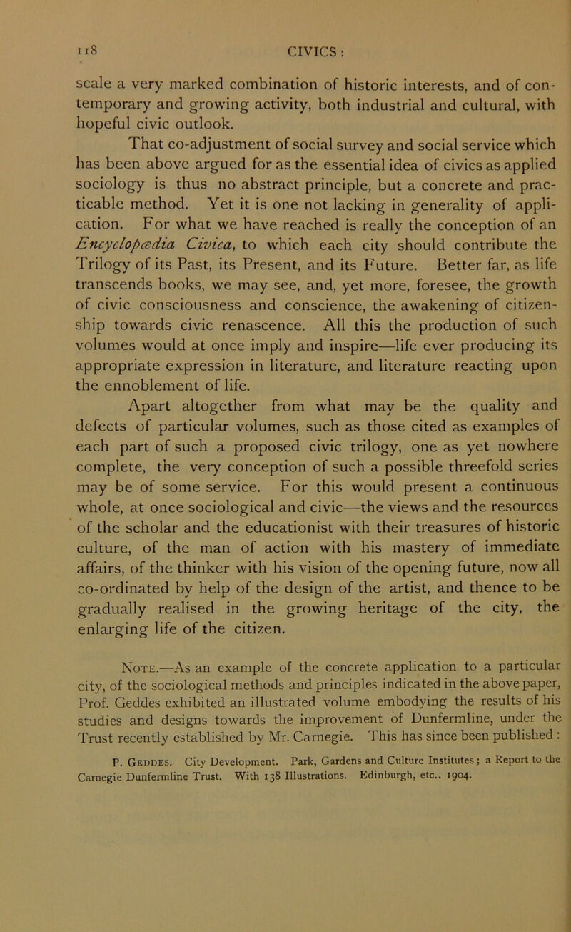 scale a very marked combination of historic interests, and of con- temporary and growing activity, both industrial and cultural, with hopeful civic outlook. That co-adjustment of social survey and social service which has been above argued for as the essential idea of civics as applied sociology is thus no abstract principle, but a concrete and prac- ticable method. Yet it is one not lacking in generality of appli- cation. For what we have reached is really the conception of an Encyclopcedia Civica, to which each city should contribute the Trilogy of its Past, its Present, and its Future. Better far, as life transcends books, we may see, and, yet more, foresee, the growth of civic consciousness and conscience, the awakening of citizen- ship towards civic renascence. All this the production of such volumes would at once imply and inspire—life ever producing its appropriate expression in literature, and literature reacting upon the ennoblement of life. Apart altogether from what may be the quality and defects of particular volumes, such as those cited as examples of each part of such a proposed civic trilogy, one as yet nowhere complete, the very conception of such a possible threefold series may be of some service. For this would present a continuous whole, at once sociological and civic—the views and the resources of the scholar and the educationist with their treasures of historic culture, of the man of action with his mastery of immediate affairs, of the thinker with his vision of the opening future, now all co-ordinated by help of the design of the artist, and thence to be gradually realised in the growing heritage of the city, the enlarging life of the citizen. Note.—As an example of the concrete application to a particular city, of the sociological methods and principles indicated in the above paper. Prof. Geddes exhibited an illustrated volume embodying the results of his studies and designs towards the improvement of Dunfermline, under the Trust recently established by Mr. Carnegie. This has since been published; P. Geddes. City Development. Park, Gardens and Culture Institutes; a Report to the Carnegie Dunfermline Trust. With 138 Illustrations. Edinburgh, etc.. 1904.