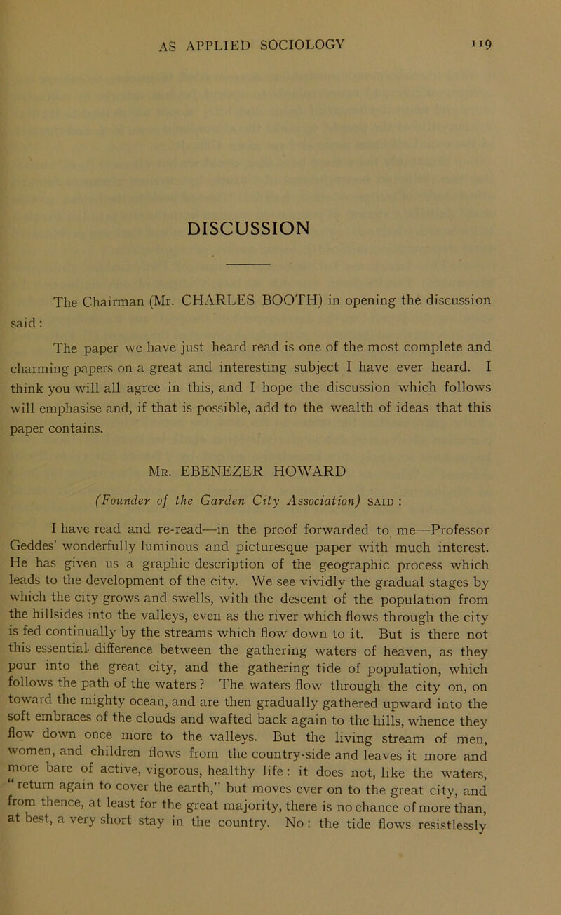 DISCUSSION The Chairman (Mr. CHARLES BOOTH) in opening the discussion said; The paper we have just heard read is one of the most complete and charming papers on a great and interesting subject I have ever heard. I think you will all agree in this, and I hope the discussion which follows will emphasise and, if that is possible, add to the wealth of ideas that this paper contains. Mr. EBENEZER HOWARD (Founder of the Garden City Association) said : I have read and re-read—in the proof forwarded to me—Professor Geddes’ wonderfully luminous and picturesque paper with much interest. He has given us a graphic description of the geographic process which leads to the development of the city. We see vividly the gradual stages by which the city grows and swells, with the descent of the population from the hillsides into the valleys, even as the river which flows through the city is fed continually by the streams which flow down to it. But is there not this essential, difference between the gathering waters of heaven, as they pour into the great city, and the gathering tide of population, which follows the path of the waters ? The waters flow through the city on, on toward the mighty ocean, and are then gradually gathered upward into the soft embraces of the clouds and wafted back again to the hills, whence thev flow down once more to the valleys. But the living stream of men, women, and children flows from the country-side and leaves it more and more bare of active, vigorous, healthy life: it does not, like the waters, “ return again to cover the earth,” but moves ever on to the great city, and from thence, at least for the great majority, there is no chance of more than, at best, a very short stay in the country. No: the tide flows resistlessly