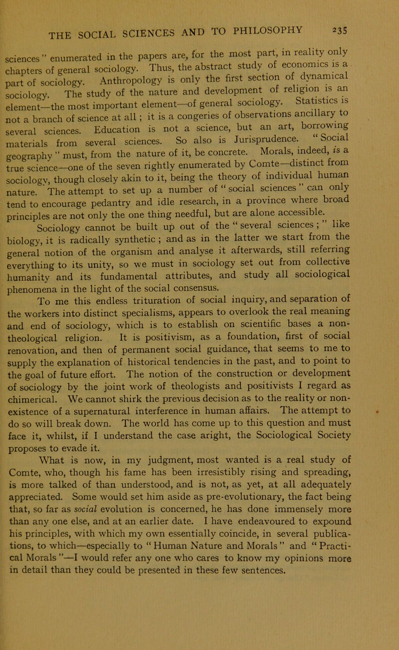 sciences” enumerated in the papers are, for the most part in reality only chapters of general sociology. Thus, the abstract study of economics is a part of sociology. Anthropology is only the first section of d>mamica sociology. The study of the nature and development of religion is an element—the most important element—of general sociology. Statistics is not a branch of science at all; it is a congeries of observations ancillary to several sciences. Education is not a science, but an art, borrowing materials from several sciences. So also is Jurisprudence. Social geography ” must, from the nature of it, be concrete. ^ Morals, indeed, ts a true science—one of the seven rightly enumerated by Comte—distinct from sociology, though closely akin to it, being the theory of individual human nature. The attempt to set up a number of “ social sciences ” can only tend to encourage pedantry and idle research, in a province where broad principles are not only the one thing needful, but are alone accessible. Sociology cannot be built up out of the several sciences , like biology, it is radically synthetic ; and as in the latter we start from the general notion of the organism and analyse it afterwards, still referring everything to its unity, so we must in sociology set out from collective humanity and its fundamental attributes, and study all sociological phenomena in the light of the social consensus. To me this endless trituration of social inquiry, and separation of the workers into distinct specialisms, appears to overlook the real meaning and end of sociology, which is to establish on scientific bases a non- theological religion. It is positivism, as a foundation, first of social renovation, and then of permanent social guidance, that seems to me to supply the explanation of historical tendencies in the past, and to point to the goal of future effort. The notion of the construction or development of sociology by the joint work of theologists and positivists I regard as chimerical. We cannot shirk the previous decision as to the reality or non- existence of a supernatural interference in human affairs. The attempt to do so will break down. The world has come up to this question and must face it, whilst, if I understand the case aright, the Sociological Society proposes to evade it. What is now, in my judgment, most wanted is a real study of Comte, who, though his fame has been irresistibly rising and spreading, is more talked of than understood, and is not, as yet, at all adequately appreciated. Some would set him aside as pre-evolutionary, the fact being that, so far as social evolution is concerned, he has done immensely more than any one else, and at an earlier date. I have endeavoured to expound his principles, with which my own essentially coincide, in several publica- tions, to which—especially to “ Human Nature and Morals” and “ Practi- cal Morals ”—I would refer any one who cares to know my opinions more in detail than they could be presented in these few sentences.