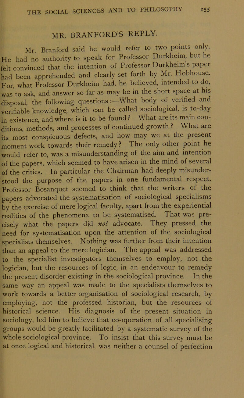 MR. BRANFORD’S REPLY. Mr. Branford said he would refer to two points only. He had no authority to speak for Professor Durkheim, but he felt convinced that the intention of Professor Durkheim s paper had been apprehended and clearly set forth by Mr. Hobhouse. For, what Professor Durkheim had, he believed, intended to do, was to ask, and answer so far as may be in the short space at his disposal, the following questions :—What body of verified and verifiable knowledge, which can be called sociological, is to-day in existence, and where is it to be found ? What are its main con- ditions, methods, and processes of continued growth ? What are its most conspicuous defects, and how may we at the present moment work towards their remedy ? The only other point he would refer to, was a misunderstanding of the aim and intention of the papers, which seemed to have arisen in the mind of several of the critics. In particular the Chairman had deeply misunder- stood the purpose of the papers in one fundamental respect. Professor Bosanquet seemed to think that the writers of the papers advocated the systematisation of sociological specialisms by the exercise of mere logical faculty, apart from the experiential realities of the phenomena to be systematised. That was pre- cisely what the papers did not advocate. They pressed the need for systematisation upon the attention of the sociological specialists themselves. Nothing was further from their intention than an appeal to the mere logician. The appeal was addressed to the specialist investigators themselves to employ, not the logician, but the resources of logic, in an endeavour to remedy the present disorder existing in the sociological province. In the same way an appeal was made to the specialists themselves to work towards a better organisation of sociological research, by employing, not the professed historian, but the resources of historical science. His diagnosis of the present situation in sociology, led him to believe that co-operation of all specialising groups would be greatly facilitated by a systematic survey of the whole sociological province. To insist that this survey must be at once logical and historical, was neither a counsel of perfection