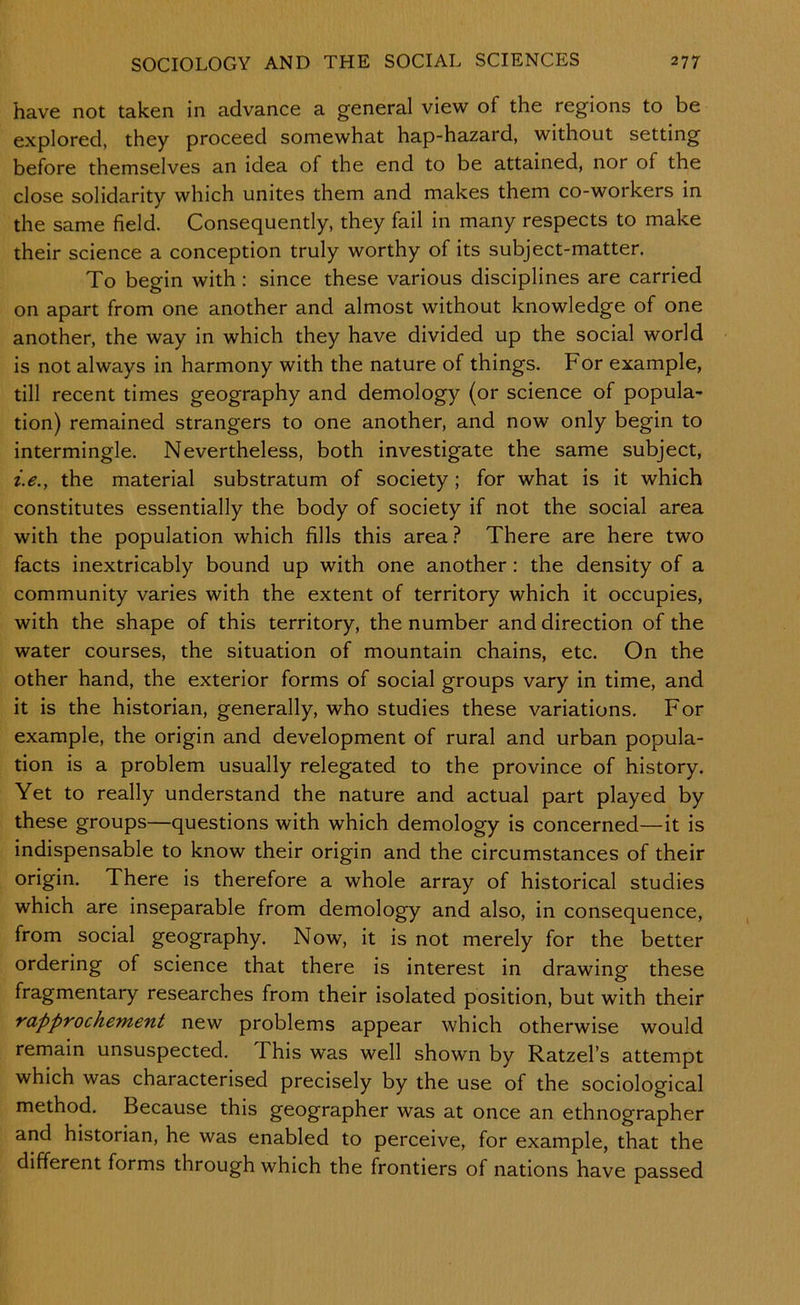 have not taken in advance a general view of the regions to be explored, they proceed somewhat hap-hazard, without setting before themselves an idea of the end to be attained, nor of the close solidarity which unites them and makes them co-workers in the same field. Consequently, they fail in many respects to make their science a conception truly worthy of its subject-matter. To begin with: since these various disciplines are carried on apart from one another and almost without knowledge of one another, the way in which they have divided up the social world is not always in harmony with the nature of things. For example, till recent times geography and demology (or science of popula- tion) remained strangers to one another, and now only begin to intermingle. Nevertheless, both investigate the same subject, i.e., the material substratum of society; for what is it which constitutes essentially the body of society if not the social area with the population which fills this area.? There are here two facts inextricably bound up with one another: the density of a community varies with the extent of territory which it occupies, with the shape of this territory, the number and direction of the water courses, the situation of mountain chains, etc. On the other hand, the exterior forms of social groups vary in time, and it is the historian, generally, who studies these variations. For example, the origin and development of rural and urban popula- tion is a problem usually relegated to the province of history. Yet to really understand the nature and actual part played by these groups—questions with which demology is concerned—it is indispensable to know their origin and the circumstances of their origin. There is therefore a whole array of historical studies which are inseparable from demology and also, in consequence, from social geography. Now, it is not merely for the better ordering of science that there is interest in drawing these fragmentary researches from their isolated position, but with their rapprochement new problems appear which otherwise would remain unsuspected. This was well shown by Ratzel’s attempt which was characterised precisely by the use of the sociological method. Because this geographer was at once an ethnographer and historian, he was enabled to perceive, for example, that the different forms through which the frontiers of nations have passed