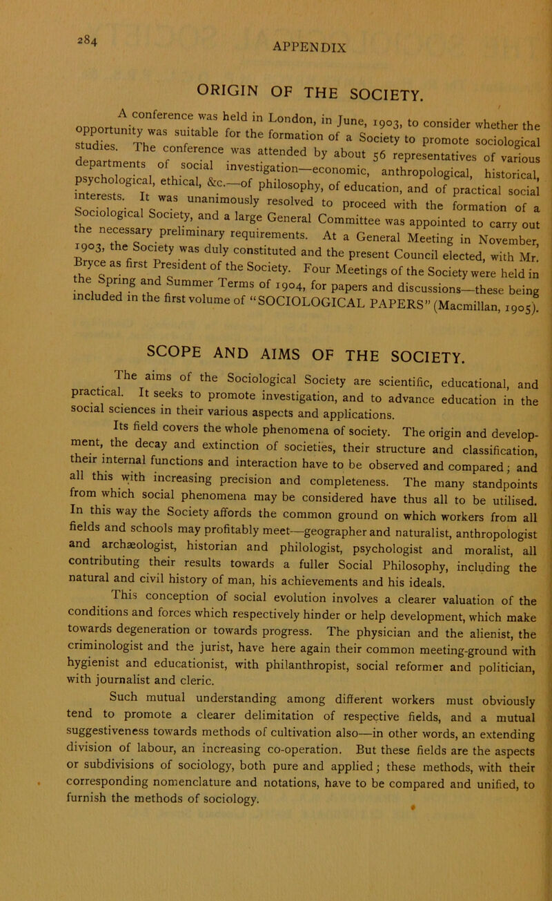 APPENDIX ORIGIN OF THE SOCIETY. London, in June, 1903, to consider whether the sZTeT n?' T sociological departments of «P=sentatives of various departments of social investigation-economic, anthropological, historical fX st®‘T ' of P-.ical stlct; nterests. It was unanimously resolved to proceed with the formation of a Sociological Society, and a large General Committee was appointed to carry out roorthehT A' General Meeting in November, Brvce Is fi iT’' 7 r’' “®‘“‘od and the present Council elected, with Mr, Bryce as first President of the Society. Four Meetings of the Society were held in the Spring and Summer Terms of 1904, for papers and discussions-these being included in the first volume of “SOCIOLOGICAL PAPERS” (Macmillan, ,905) SCOPE AND AIMS OF THE SOCIETY. The aims of the Sociological Society are scientific, educational, and practical. It seeks to promote investigation, and to advance education in the social sciences in their various aspects and applications. Its field covers the whole phenomena of society. The origin and develop- . inent, the decay and extinction of societies, their structure and classification, i t eir internal functions and interaction have to be observed and compared; and all this with increasing precision and completeness. The many standpoints ' from which social phenomena may be considered have thus all to be utilised. * In this way the Society affords the common ground on which workers from all j fields and schools may profitably meet—geographer and naturalist, anthropologist 1 and archeologist, historian and philologist, psychologist and moralist, all ! contributing their results towards a fuller Social Philosophy, including the ' natural and civil history of man, his achievements and his ideals. \ This conception of social evolution involves a clearer valuation of the ! conditions and forces which respectively hinder or help development, which make | towards degeneration or towards progress. The physician and the alienist, the criminologist and the jurist, have here again their common meeting-ground with ■ hygienist and educationist, with philanthropist, social reformer and politician, » with journalist and cleric. i Such mutual understanding among different workers must obviously tend to promote a clearer delimitation of respective fields, and a mutual - suggestiveness towards methods of cultivation also—in other words, an extending j division of labour, an increasing co-operation. But these fields are the aspects or subdivisions of sociology, both pure and applied; these methods, with their : corresponding nomenclature and notations, have to be compared and unified, to furnish the methods of sociology.