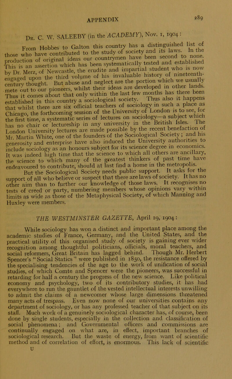 Dr. C. W. SALEEBY (in the ACADEMY), Nov. i, 1904: From Hobbes to Galton this country has a distinguished Ijst of those who have contributed to the study of society and its la\p. In the nro^uction ^original ideas our countrymen have been second to none This is an assertion which has been systematically tested and established bv Dr Merz of Newcastle, the erudite and impartial student who is now en^^a^ed upon the third volume of his invaluable history of nineteen h- Lntury thought. But abuse and neglect are the portion which we usually mete Lt to Sur pioneers, whilst their ideas are developed in other lands Thus it comes about that only within the last few months has there been established in this country a sociological society. Thus also it happens that whilst there are six official teachers of sociology m such a place as Chicago, the forthcoming session of the University of London is to see, for the first time, a systematic series of lectures on sociology a subject which lias no chair or lectureship in any university m the British Isles. 1 London University lectures are made possible by the recent benefaction of Mr. Martin White, one of the founders of the Sociological Society ; and his crenerositv and enterprise have also induced the University authorities to mclude sociology as an honours subject for its science degree m economics. It was indeed high time that the science to which all others are ancilffiry, the science to which many of the greatest thinkers of past time have endeavoured to contribute, should at last find a home in the metropolis. But the Sociological Society needs public support. It asks tor the support of all who believe or suspect that there are laws of society. It has no other aim than to further our knowledge of those laws. It recognises no tests of creed or party, numbering members whose opinions vary within limits as wide as those of the Metaphysical Society, of which Manning and Huxley were members. THE WESTMINSTER GAZETTE, April 19, 1904: While sociology has won a distinct and important place among the academic studies of France, Germany, and the United States, and the practical utility of this organised study of society is gaining ever wider recognition among thoughtful politicians, officials, moral teachers, and social reformers. Great Britain has lagged behind. Though Mr. Herbert Spencer’s “Social Statics” were published in 1850, the resistance offered by the specialising tendencies of the age to the work of unification of social studies, of which Comte and Spencer were the pioneers, was successful in retarding for half a century the progress of the new science. Like political economy and psychology, two of its contributory studies, it has had everywhere to run the gauntlet of the vested intellectual interests unwilling to admit the claims of a newcomer whose large dimensions threatened many acts of trespass. Even now none of our universities contains any department of sociology, or has any professed teacher of that subject on its staff. Much work of a genuinely sociological character has, of course, been done by single students, especially in the collection and classification of social phenomena; and Governmental officers and commissions are continually engaged on what are, in effect, important branches of sociological research. But the waste of energy, from want of scientific method and of correlation of effort, is enormous. This lack of scientific U