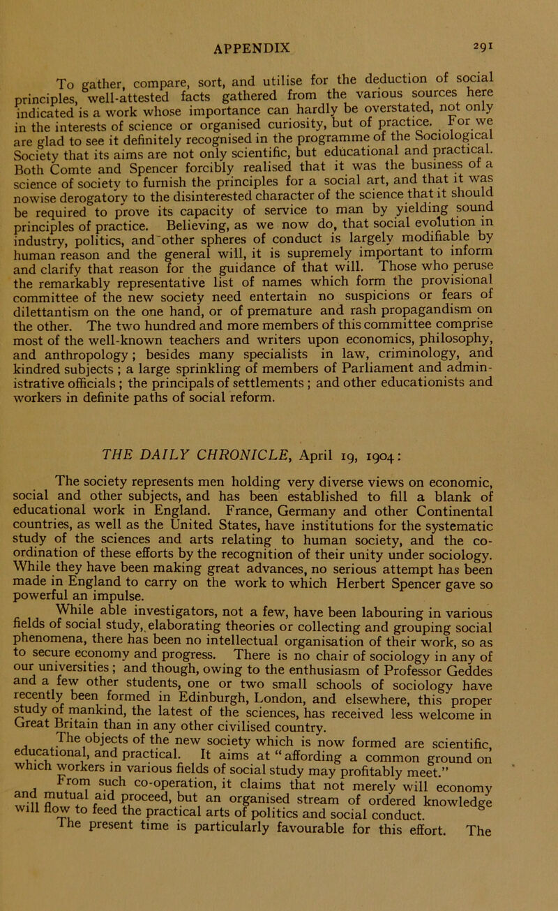 To gather compare, sort, and utilise for the deduction of social principles, well-attested facts gathered from the various sources here indicated is a work whose importance can hardly be overstated, not only in the interests of science or organised curiosity, but of practice, hor we are glad to see it definitely recognised in the programme of the Sociological Society that its aims are not only scientific, but educational and practical. Both Comte and Spencer forcibly realised that it was the business ot a science of society to furnish the principles for a social art, and that it was nowise derogatory to the disinterested character of the science that it should be required to prove its capacity of service to man by yielding souiid principles of practice. Believing, as we now do, that social evolution in industry, politics, and'other spheres of conduct is largely modifiable by human reason and the general will, it is supremely important to inform and clarify that reason for the guidance of that will. Those who peruse the remarkably representative list of names which form the provisional committee of the new society need entertain no suspicions or fears of dilettantism on the one hand, or of premature and rash propagandism on the other. The two himdred and more members of this committee comprise most of the well-known teachers and writers upon economics, philosophy, and anthropology; besides many specialists in law, criminology, and kindred subjects ; a large sprinkling of members of Parliament and admin- istrative officials; the principals of settlements ; and other educationists and workers in definite paths of social reform. THE DAILY CHRONICLE, April 19, 1904: The society represents men holding very diverse views on economic, social and other subjects, and has been established to fill a blank of educational work in England. France, Germany and other Continental countries, as well as the United States, have institutions for the systematic study of the sciences and arts relating to human society, and the co- ordination of these efforts by the recognition of their unity under sociology. While they have been making great advances, no serious attempt has been made in England to carry on the work to which Herbert Spencer gave so powerful an impulse. While able investigators, not a few, have been labouring in various fields of social study, elaborating theories or collecting and grouping social phenomena, there has been no intellectual organisation of their work, so as to secure economy and progress. There is no chair of sociology in any of our universities ; and though, owing to the enthusiasm of Professor Geddes and a few other students, one or two small schools of sociology have recently been formed in Edinburgh, London, and elsewhere, this proper ^udy m mankind, the latest of the sciences, has received less welcome in Great Britain than in any other civilised country. The objects of the new society which is now formed are scientific, educational, and practical. It aims at “ affording a common ground on winch workers in various fields of social study may profitably meet.” Froni such co-operation, it claims that not merely will economy and mutual aid proceed, but an organised stream of ordered knowledge will flow to feed the practical arts of politics and social conduct. Ihe present time is particularly favourable for this effort. The